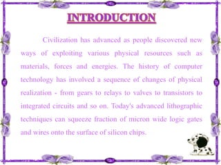 INTRODUCTIONCivilization has advanced as people discovered new ways of exploiting various physical resources such as materials, forces and energies. The history of computer technology has involved a sequence of changes of physical realization - from gears to relays to valves to transistors to integrated circuits and so on. Today's advanced lithographic techniques can squeeze fraction of micron wide logic gates and wires onto the surface of silicon chips.