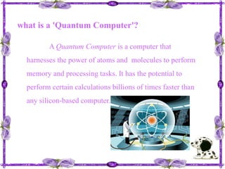 what is a 'Quantum Computer'? A Quantum Computer is a computer that harnesses the power of atoms and  molecules to perform memory and processing tasks. It has the potential to perform certain calculations billions of times faster than any silicon-based computer.