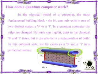 How does a quantum computer work?In the classical model of a computer, the most fundamental building block - the bit, can only exist in one of two distinct states, a '0' or a '1'. In a quantum computer the rules are changed. Not only can a qubit, exist in the classical '0' and '1' states, but it can also be in a superposition of both! In this coherent state, the bit exists as a '0' and a '1' in a particular manner. 