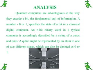 ANALYSISQuantum computers are advantageous in the way they encode a bit, the fundamental unit of information. A number - 0 or 1, specifies the state of a bit in a classical digital computer. An n-bit binary word in a typical computer is accordingly described by a string of n zeros and ones. A qubit might be represented by an atom in one of two different states, which can also be denoted as 0 or 1. 