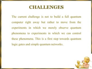 CHALLENGESThe current challenge is not to build a full quantum computer right away but rather to move from the experiments in which we merely observe quantum phenomena to experiments in which we can control these phenomena. This is a first step towards quantum logic gates and simple quantum networks.