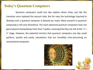 Today's Quantum Computers	Quantum computers could one day replace silicon chips, just like the transistor once replaced the vacuum tube. But for now, the technology required to develop such a quantum computer is beyond our reach. Most research in quantum computing is still very theoretical. The most advanced quantum computers have not gone beyond manipulating more than 7 qubits, meaning that they are still at the "1 + 1" stage. However, the potential remains that quantum computers one day could perform, quickly and easily, calculations that are incredibly time-consuming on conventional computers