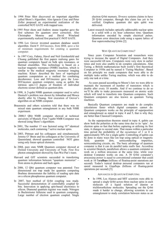 In 1994 Peter Shor discovered an important algorithm
called Shore’s Algorithm. Also Ignacio Cirac and Peter
Zoller proposed an experimental realization of the
controlled NOT GATE with trapped ions.
In 1995 Peter shore and Andrew steane togather gave the
first schemes for quantum error correction. Also
Christopher Monroe and David Wineland
experimentally realized first practical C-NOT GATE.
In 1996 Lov Grover invented quantum database search
algorithm. David P. DiVincenzo, from IBM, gave a list
of minimum requirements for creating a quantum
computer.
• In 1997 Cory, Fahmy, Havel and Neil Gershenfeld and
Chuang published the first papers realising gates for
quantum computers based on bulk spin resonance, or
thermal ensembles. This technology is based on a
nuclear magnetic resonance (NMR) machine, which is
similar to the medical magnetic resonance imaging
machine. Kitaev described the laws of topological
quantum computation as a method for combating
decoherence. Loss and DiVincenzo gave the Loss-
DiVincenzo quantum computer, using as qubits the
intrinsic spin-1/2 degree of freedom of individual
electrons sooner defined as quantum dots.
In 1998, A 2-qubit NMR quantum computer used to solve
Deutsch’s problem was shown by Johnathan and Mosca
shortly after by Chuang. first execution of Grover’s
algorithm on an NMR computer.
Braunstein and others scientists told that there was no
mixed state quantum entanglement in any bulk NMR
experiment.
In 2000,5 Qbit NMR computer showed at technical
university of Munich. First 7-qubit NMR Computer was
showed using Shore’s algorithem.
In 2001, The number 15 was factored using 1018
identical
molecules, each containing 7 active nuclear spins.
In 2003, Pittman and his colleagues and simultaneously
Jeremy O’ Brein and his colleagues at the University of
Queensland, showed quantum controlled NOT gates
using only linear optical elements.
In 2004, pure state NMR Quantum computer showed at
Oxford University and University of York. First five
photon entanglement showed by Jian-Wei Pan’s team.
Harvard and GIT scientists succeeded in transferring
quantum information between “quantum memories” –
from atoms to photons and back again.
In 2006, 12 Qbit quantum computer was patented. Two
dimensional ion trap made for quantum computing
Boehme demonstrates the liability of reading spin data
on a silicon phosphorous quantum computer.
In 2007, best method of Q-bit coupling was made.
Successful demonstration of controllably coupled Q-
bits. Innovation in applying spin-based electronics to
silicon. Diamond quantum register was made. Nitrogen
in Buckminster fullerene used in quantum computing.
Large number of electron quantum coupled. Single
electron Q-bit memory. D-wave systems claims to have
28 Q-bit computer, through this claim has yet to be
verified. Graphene quantum dot spin qubit was
delivered.
Latest research includes optically addressable nuclear spins
in a solid with a six hour coherence time. Quantum
information encoded by simple electrical pulses.
Quantum error detection code using a square lattice of
four superconducting Q-bits [2].
WHY QUANTUM COMPUTING?
Since years Computer Scientists and researchers were
trying to increase the speed of Digital Computers. And they
were successful till now. Computers were very slow in earlier
times and were also unable to do complex calculations. Alan
Turing, a British mathematician built world’s first theoretical
Computer in 1930s and he named it ‘Turing Machine’. Based
on his principle we made computers that were able to do
multiple tasks unlike Turing machine, which was able to do
only one task at a time.
As years passed according to Moore’s law we were able to
maintain the increment of number of transistors which is
double after every 18 months. And if we continue to do so
we’ll be able to make processors measured on atomic scale
which will tend to transform into Quantum computers. Such
Quantum computers are also known as quantum Turing
machines.
Basically Quantum computers are made to do complex
calculations faster which digital computers cannot do.
Quantum computers works on the principle of superposition
and entanglement as stated in topic 4 and 5, that is why they
are better than Classical Computers.
As the superposition theorem stated in topic 4, qubits can
show both the polarities at the same time due to its ‘spin’. An
electron spins so fast that before capturing or utilizing its first
state, it changes to second state. That means within a particular
time period the probability of the occurrence of 1 or 0 is
approximately 50% for a single qubit. Controlling of qubits can
be done in many ways like ion trap using optical or magnetic
field, quantum dots, semiconducting impurities,
semiconducting circuits, etc. The basic advantage of quantum
computer is that it can do parallel tasks really fast. According
to scientist Deutsch, parallelism allows a quantum computer to
work on a million processes at the same time, while your
desktop Computer works on one. A 30 Q-bit computer’s
processing power is equal to conventional computer that could
work at 10 Teraflops (trillions of floating-point operations per
second). Today's typical desktop personal computers run at
speed measured in Gigaflops (billions of floating-point
operations per second) [5].
ADVANCES IN QUANTUM COMPUTING
• In 1998, Los Alamos and MIT scientists were able to
spread a single Q-bit across three nuclear spins in each
molecule of a liquid solution of alanine or
trichloroethylene molecules. Spreading out the Q-bit
made it harder to change, allowing scientists to use
entanglement to study correlation between states as an
 