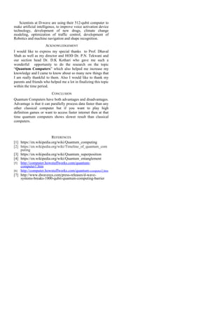 Scientists at D-wave are using their 512-qubit computer to
make artificial intelligence, to improve voice activation device
technology, development of new drugs, climate change
modeling, optimization of traffic control, development of
Robotics and machine navigation and shape recognition.
ACKNOWLEDGEMENT
I would like to express my special thanks to Prof. Dhaval
Shah as well as my director and HOD Dr. P.N. Tekwani and
our section head Dr. D.K Kothari who gave me such a
wonderful opportunity to do the research on the topic
“Quantum Computers” which also helped me increase my
knowledge and I came to know about so many new things that
I am really thankful to them. Also I would like to thank my
parents and friends who helped me a lot in finalizing this topic
within the time period.
CONCLUSION
Quantum Computers have both advantages and disadvantages.
Advantage is that it can parallelly process data faster than any
other classical computer but if you want to play high
definition games or want to access faster internet then at that
time quantum computers shows slower result than classical
computers.
REFERENCES
[1] https://en.wikipedia.org/wiki/Quantum_computing
[2] https://en.wikipedia.org/wiki/Timeline_of_quantum_com
puting
[3] https://en.wikipedia.org/wiki/Quantum_superposition
[4] https://en.wikipedia.org/wiki/Quantum_entanglement
[5] http://computer.howstuffworks.com/quantum-
computer1.htm
[6] http://computer.howstuffworks.com/quantum-computer2.htm
[7] http://www.dwavesys.com/press-releases/d-wave-
systems-breaks-1000-qubit-quantum-computing-barrier
 