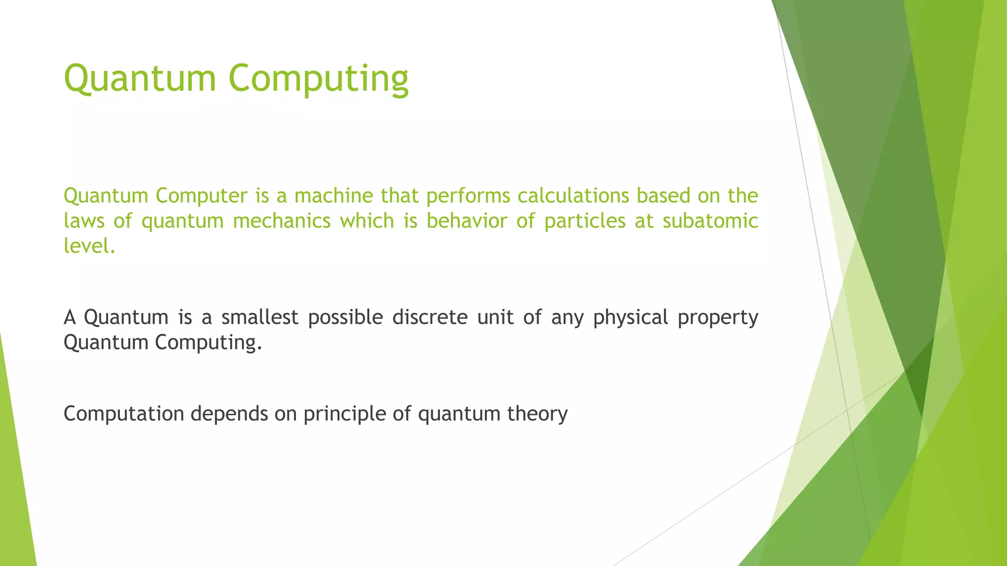 Quantum Computing
Quantum Computer is a machine that performs calculations based on the
laws of quantum mechanics which is behavior of particles at subatomic
level.
A Quantum is a smallest possible discrete unit of any physical property
Quantum Computing.
Computation depends on principle of quantum theory
 
