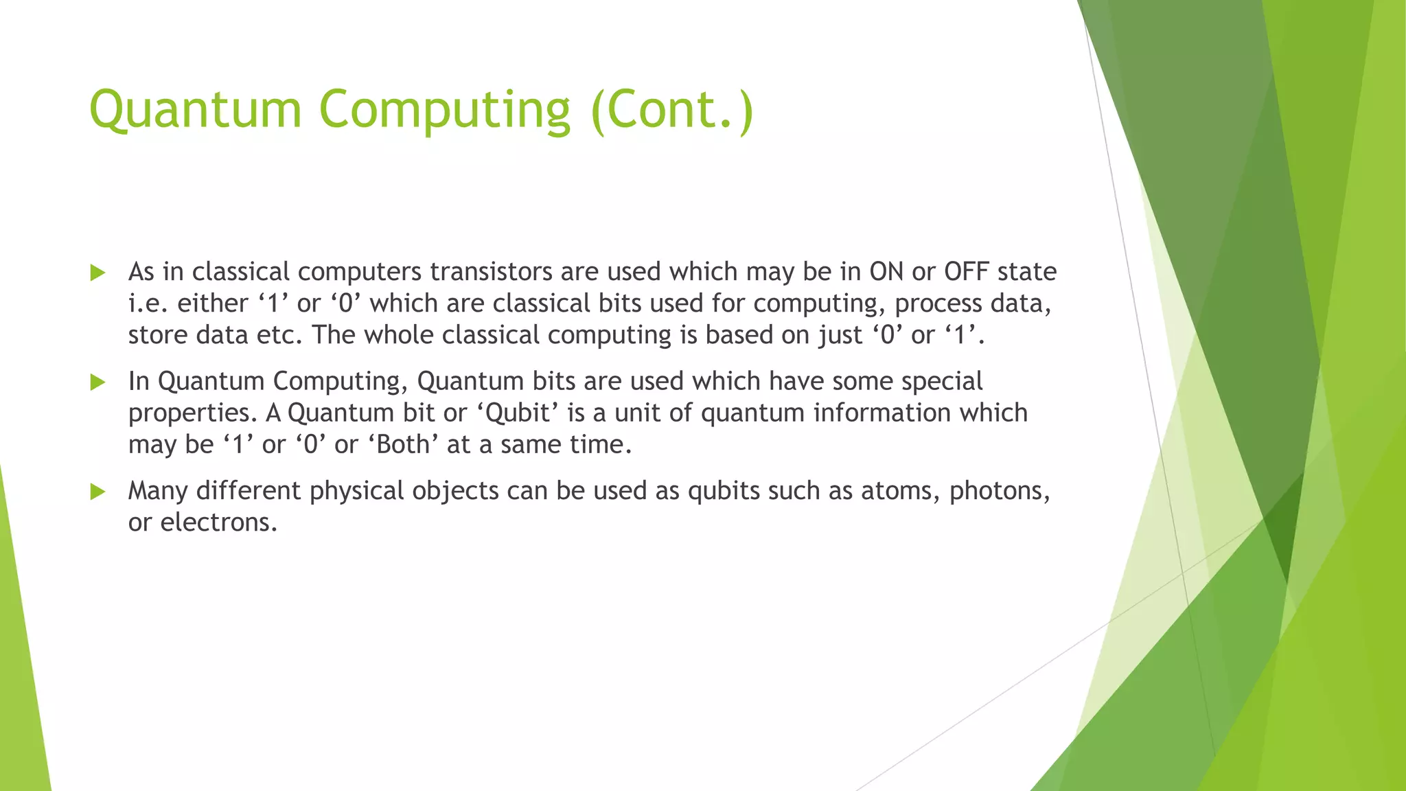 Quantum Computing (Cont.)
 As in classical computers transistors are used which may be in ON or OFF state
i.e. either ‘1’ or ‘0’ which are classical bits used for computing, process data,
store data etc. The whole classical computing is based on just ‘0’ or ‘1’.
 In Quantum Computing, Quantum bits are used which have some special
properties. A Quantum bit or ‘Qubit’ is a unit of quantum information which
may be ‘1’ or ‘0’ or ‘Both’ at a same time.
 Many different physical objects can be used as qubits such as atoms, photons,
or electrons.
 