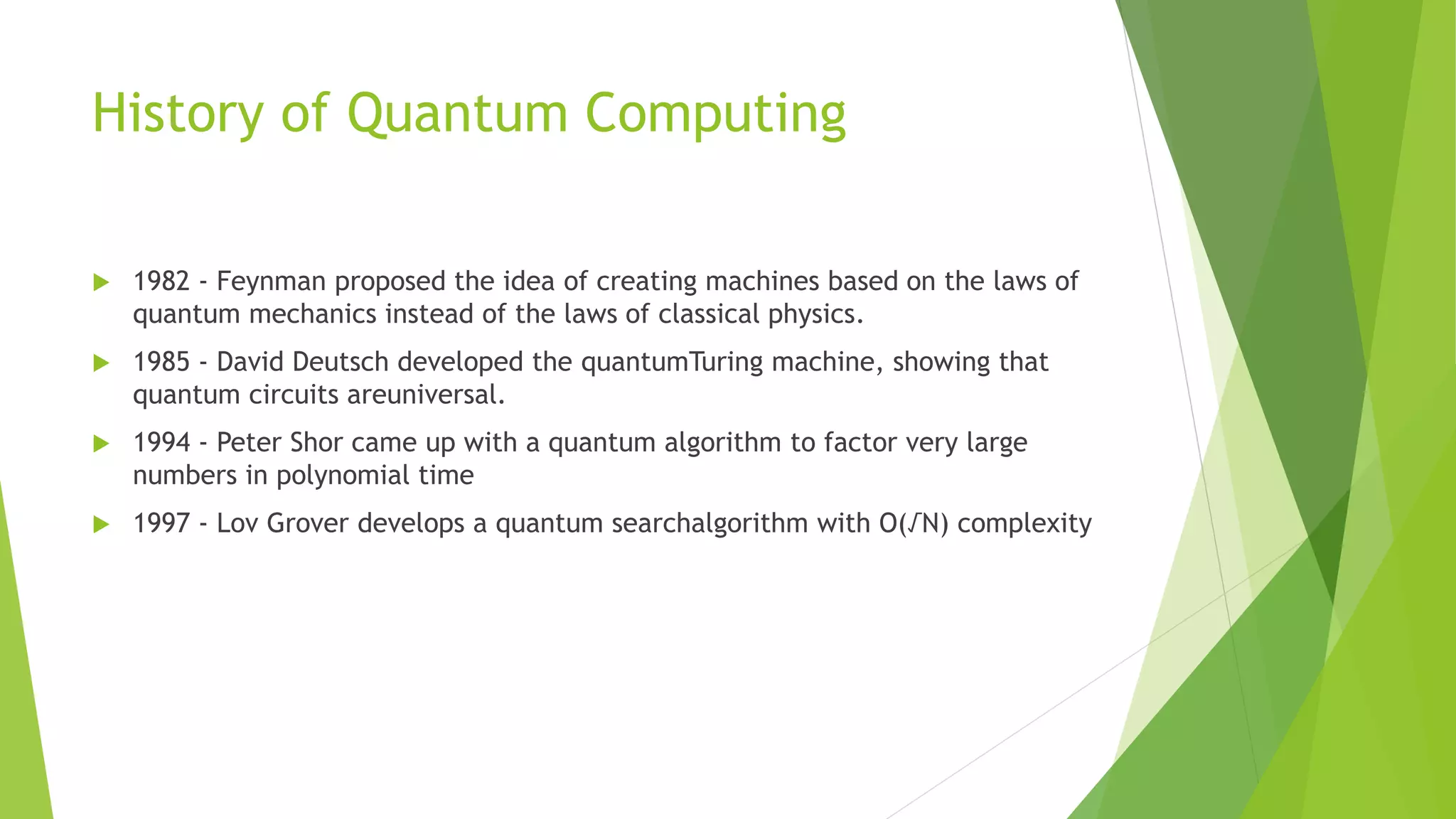 History of Quantum Computing
 1982 - Feynman proposed the idea of creating machines based on the laws of
quantum mechanics instead of the laws of classical physics.
 1985 - David Deutsch developed the quantumTuring machine, showing that
quantum circuits areuniversal.
 1994 - Peter Shor came up with a quantum algorithm to factor very large
numbers in polynomial time
 1997 - Lov Grover develops a quantum searchalgorithm with O(√N) complexity
 