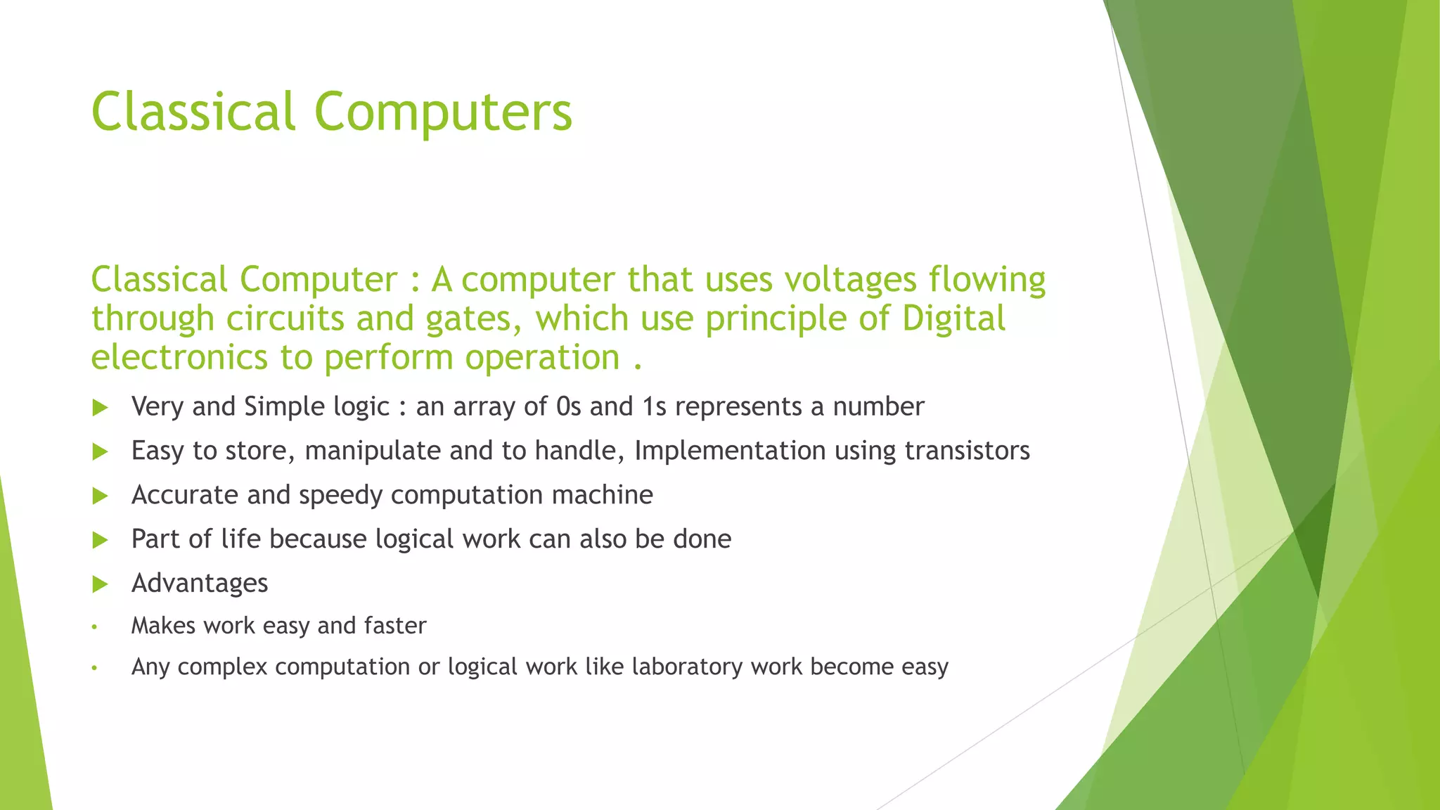 Classical Computers
Classical Computer : A computer that uses voltages flowing
through circuits and gates, which use principle of Digital
electronics to perform operation .
 Very and Simple logic : an array of 0s and 1s represents a number
 Easy to store, manipulate and to handle, Implementation using transistors
 Accurate and speedy computation machine
 Part of life because logical work can also be done
 Advantages
• Makes work easy and faster
• Any complex computation or logical work like laboratory work become easy
 
