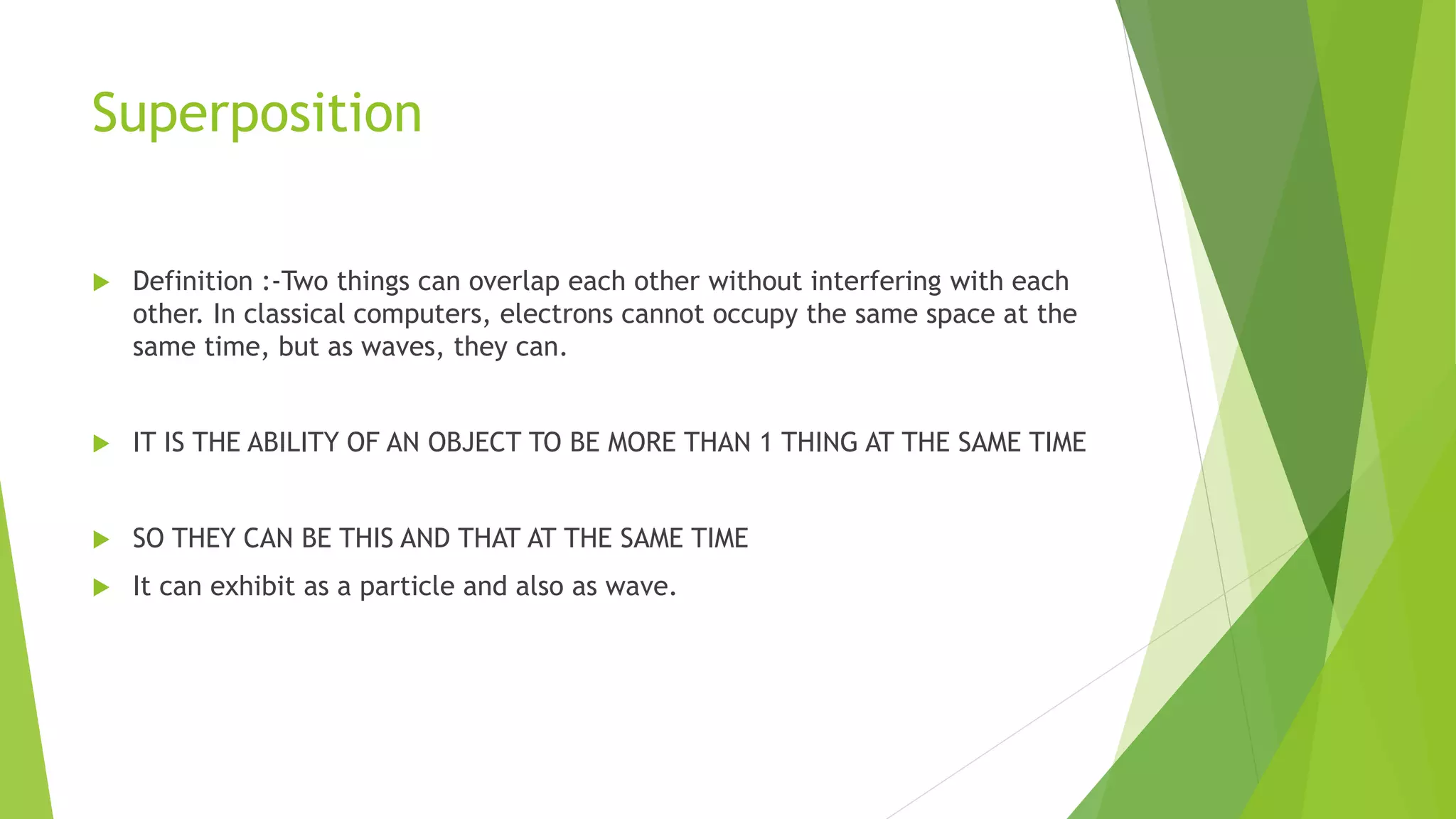 Superposition
 Definition :-Two things can overlap each other without interfering with each
other. In classical computers, electrons cannot occupy the same space at the
same time, but as waves, they can.
 IT IS THE ABILITY OF AN OBJECT TO BE MORE THAN 1 THING AT THE SAME TIME
 SO THEY CAN BE THIS AND THAT AT THE SAME TIME
 It can exhibit as a particle and also as wave.
 