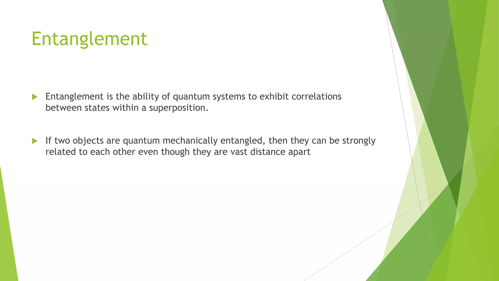 Entanglement
 Entanglement is the ability of quantum systems to exhibit correlations
between states within a superposition.
 If two objects are quantum mechanically entangled, then they can be strongly
related to each other even though they are vast distance apart
 