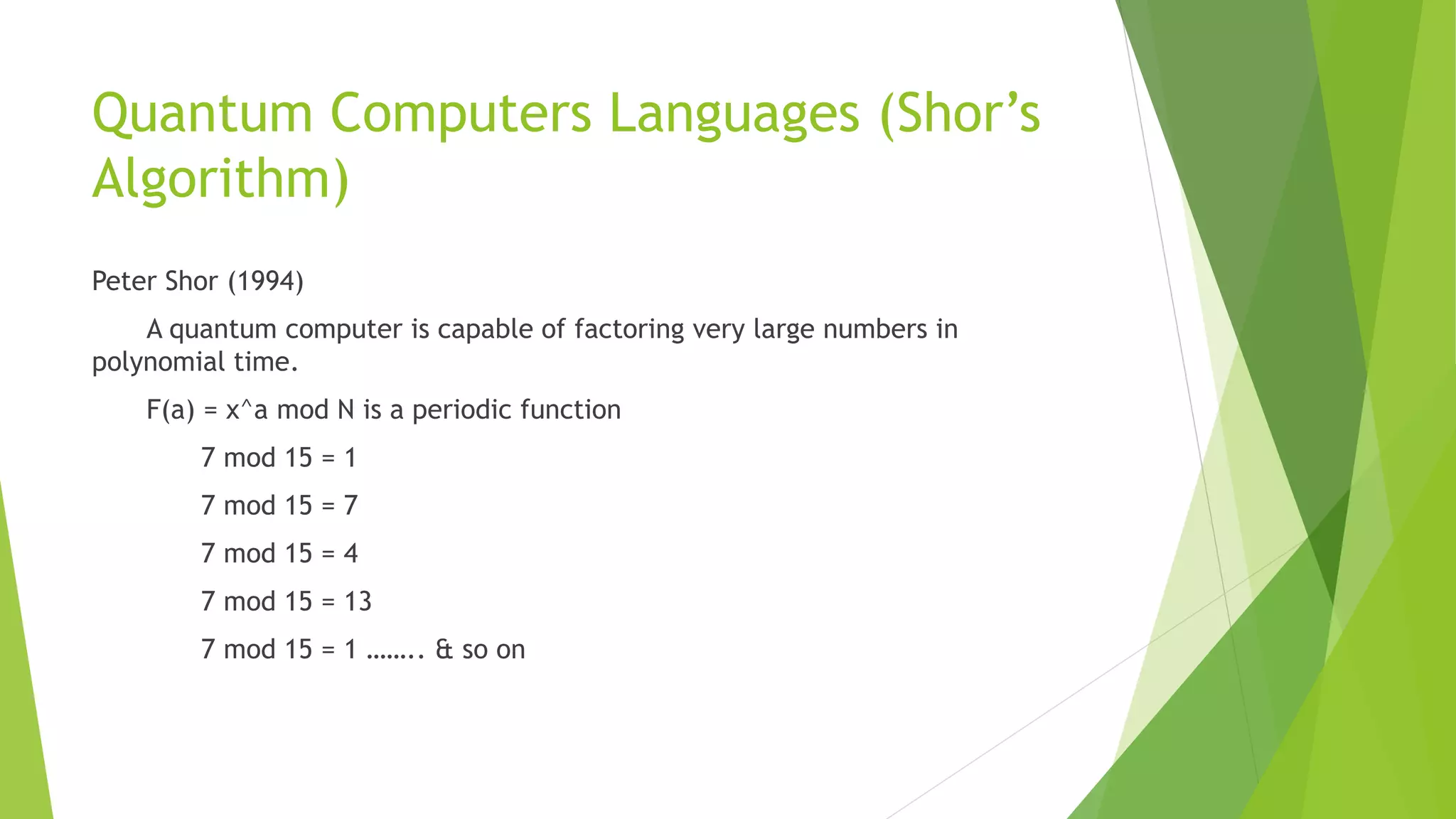Quantum Computers Languages (Shor’s
Algorithm)
Peter Shor (1994)
A quantum computer is capable of factoring very large numbers in
polynomial time.
F(a) = x^a mod N is a periodic function
7 mod 15 = 1
7 mod 15 = 7
7 mod 15 = 4
7 mod 15 = 13
7 mod 15 = 1 …….. & so on
 