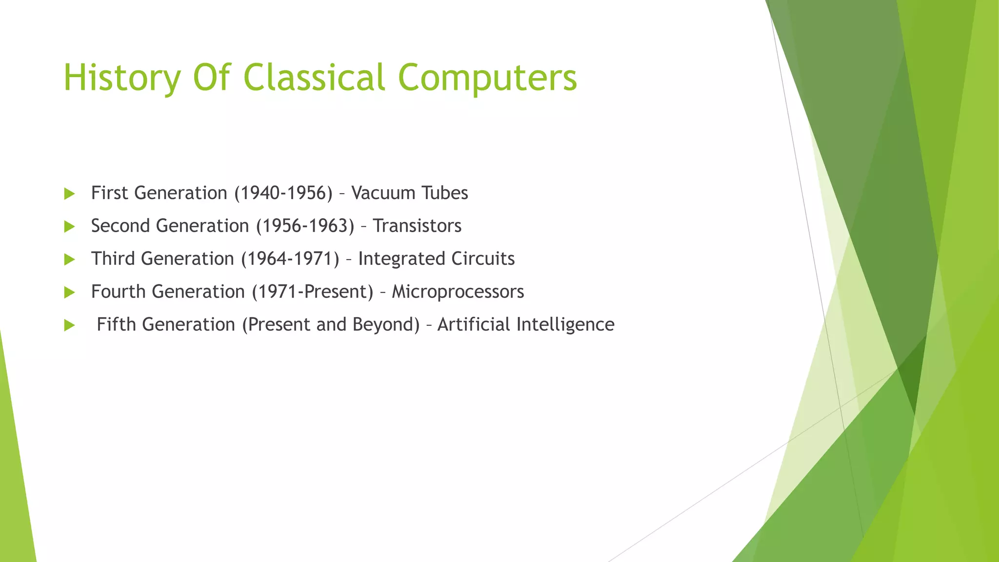 History Of Classical Computers
 First Generation (1940-1956) – Vacuum Tubes
 Second Generation (1956-1963) – Transistors
 Third Generation (1964-1971) – Integrated Circuits
 Fourth Generation (1971-Present) – Microprocessors
 Fifth Generation (Present and Beyond) – Artificial Intelligence
 