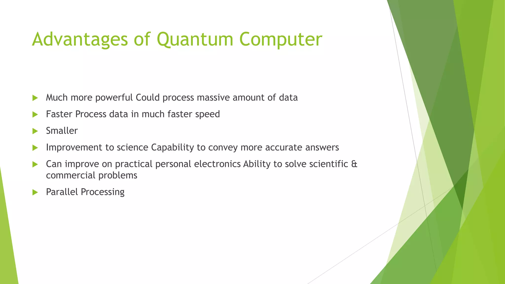Advantages of Quantum Computer
 Much more powerful Could process massive amount of data
 Faster Process data in much faster speed
 Smaller
 Improvement to science Capability to convey more accurate answers
 Can improve on practical personal electronics Ability to solve scientific &
commercial problems
 Parallel Processing
 