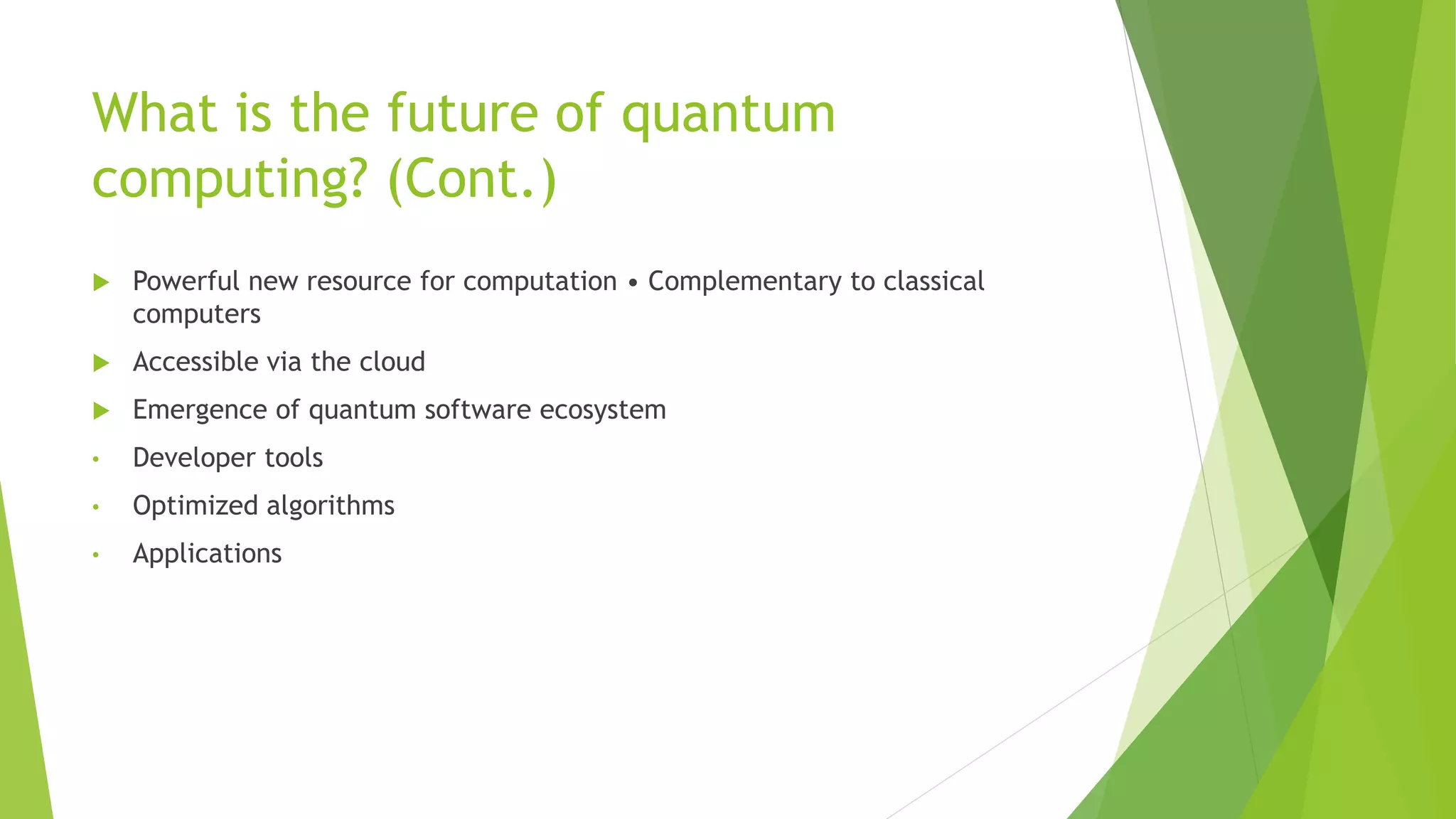 What is the future of quantum
computing? (Cont.)
 Powerful new resource for computation • Complementary to classical
computers
 Accessible via the cloud
 Emergence of quantum software ecosystem
• Developer tools
• Optimized algorithms
• Applications
 