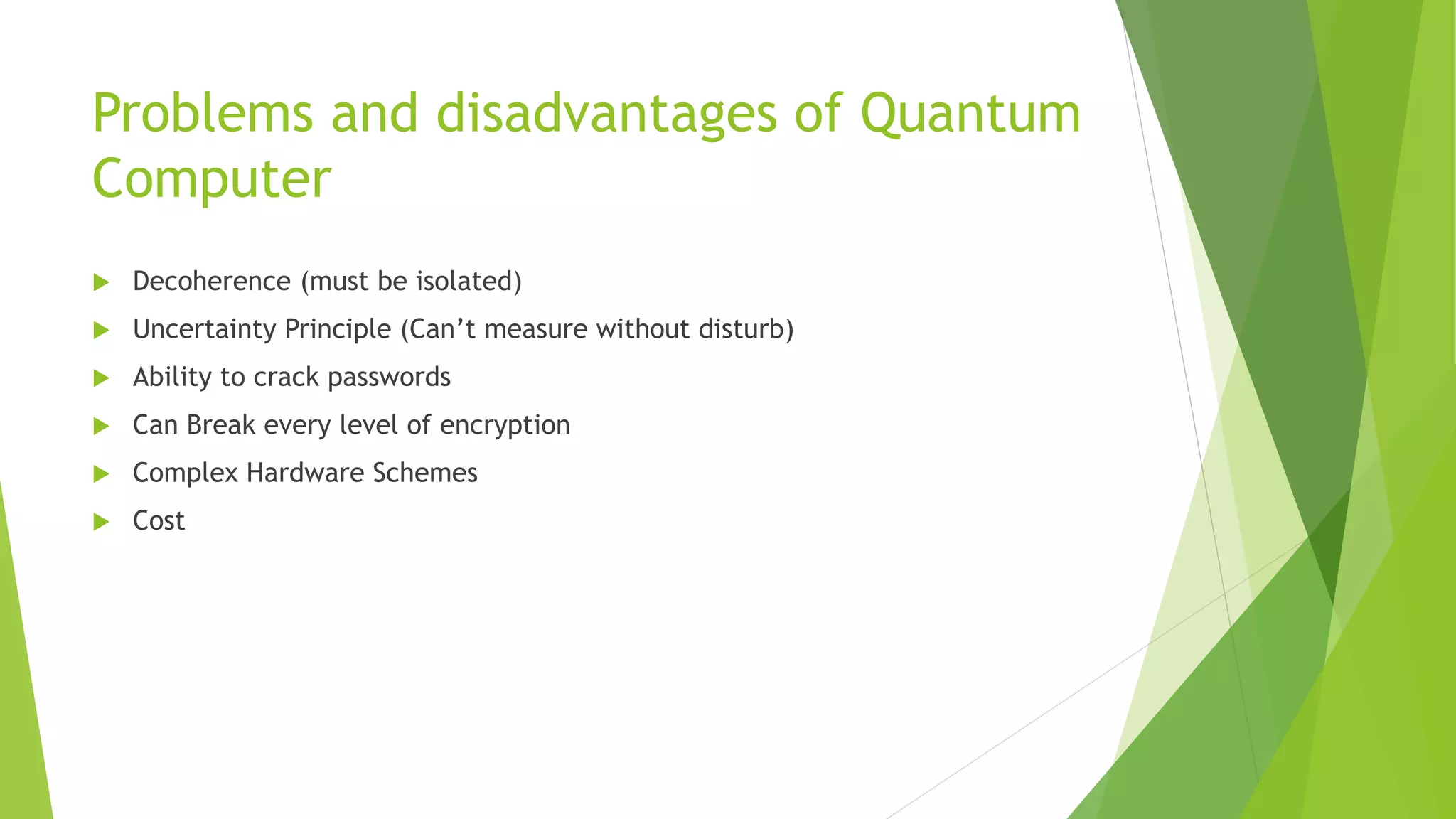 Problems and disadvantages of Quantum
Computer
 Decoherence (must be isolated)
 Uncertainty Principle (Can’t measure without disturb)
 Ability to crack passwords
 Can Break every level of encryption
 Complex Hardware Schemes
 Cost
 