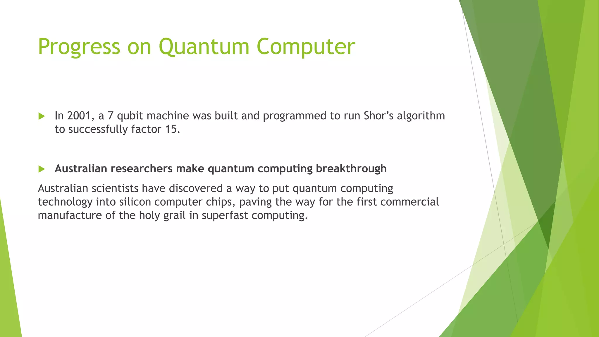 Progress on Quantum Computer
 In 2001, a 7 qubit machine was built and programmed to run Shor’s algorithm
to successfully factor 15.
 Australian researchers make quantum computing breakthrough
Australian scientists have discovered a way to put quantum computing
technology into silicon computer chips, paving the way for the first commercial
manufacture of the holy grail in superfast computing.
 