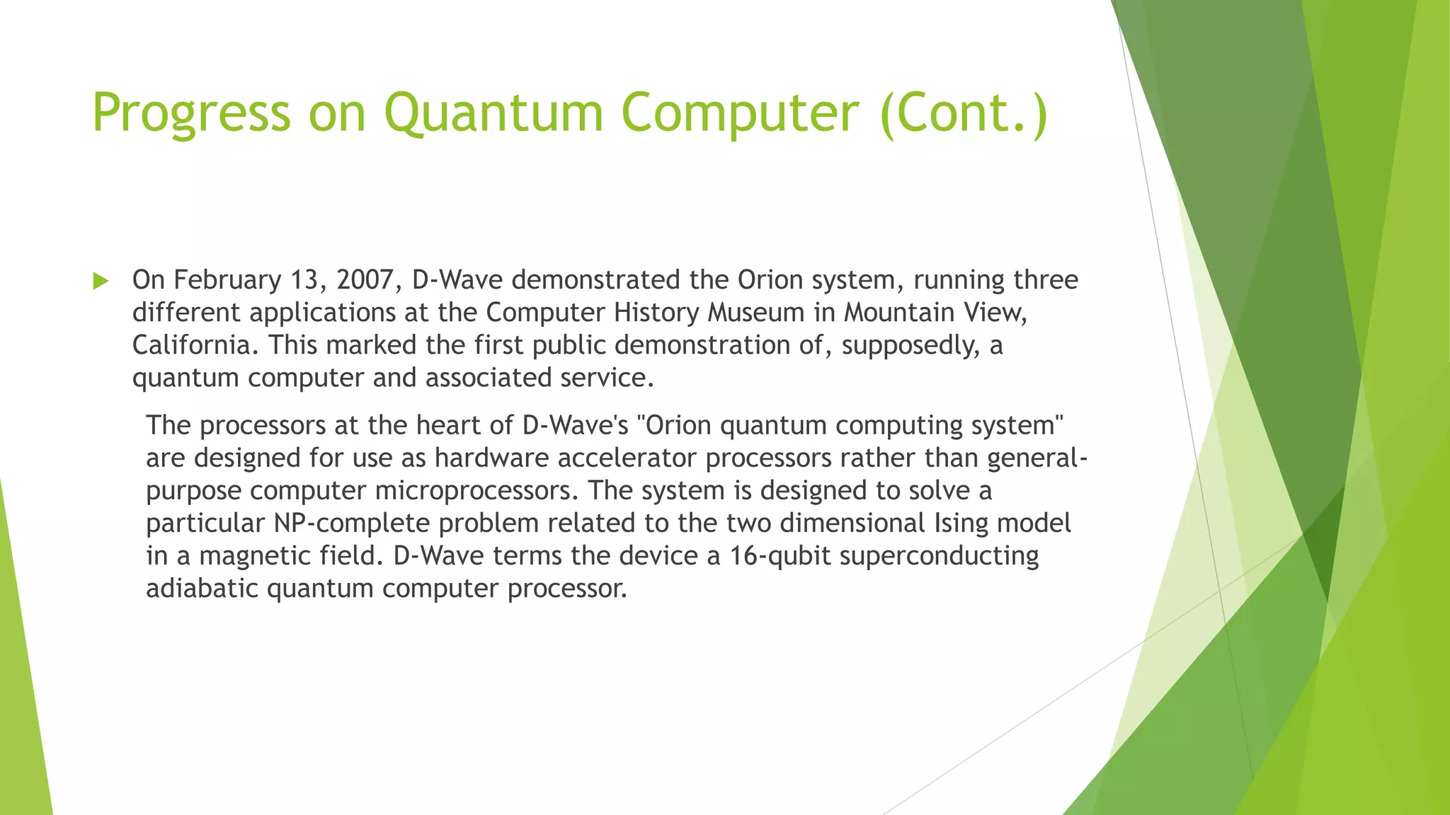 Progress on Quantum Computer (Cont.)
 On February 13, 2007, D-Wave demonstrated the Orion system, running three
different applications at the Computer History Museum in Mountain View,
California. This marked the first public demonstration of, supposedly, a
quantum computer and associated service.
The processors at the heart of D-Wave's "Orion quantum computing system"
are designed for use as hardware accelerator processors rather than general-
purpose computer microprocessors. The system is designed to solve a
particular NP-complete problem related to the two dimensional Ising model
in a magnetic field. D-Wave terms the device a 16-qubit superconducting
adiabatic quantum computer processor.
 