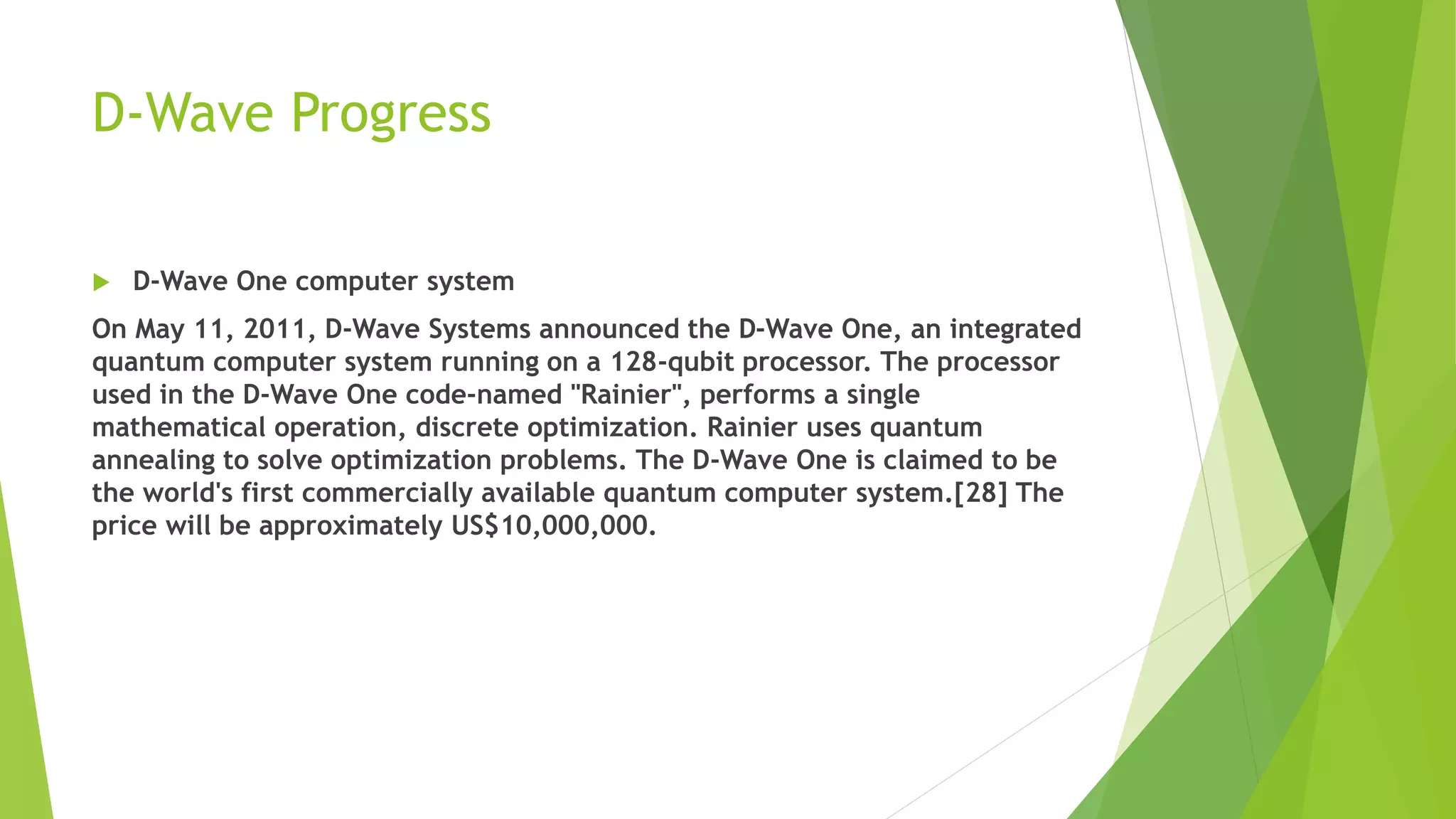 D-Wave Progress
 D-Wave One computer system
On May 11, 2011, D-Wave Systems announced the D-Wave One, an integrated
quantum computer system running on a 128-qubit processor. The processor
used in the D-Wave One code-named "Rainier", performs a single
mathematical operation, discrete optimization. Rainier uses quantum
annealing to solve optimization problems. The D-Wave One is claimed to be
the world's first commercially available quantum computer system.[28] The
price will be approximately US$10,000,000.
 