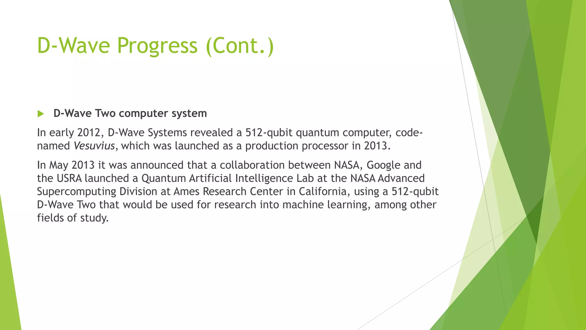 D-Wave Progress (Cont.)
 D-Wave Two computer system
In early 2012, D-Wave Systems revealed a 512-qubit quantum computer, code-
named Vesuvius, which was launched as a production processor in 2013.
In May 2013 it was announced that a collaboration between NASA, Google and
the USRA launched a Quantum Artificial Intelligence Lab at the NASA Advanced
Supercomputing Division at Ames Research Center in California, using a 512-qubit
D-Wave Two that would be used for research into machine learning, among other
fields of study.
 