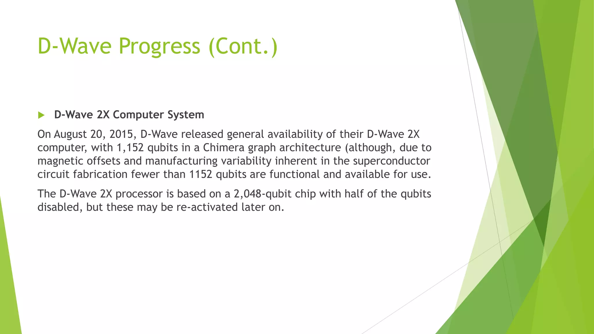 D-Wave Progress (Cont.)
 D-Wave 2X Computer System
On August 20, 2015, D-Wave released general availability of their D-Wave 2X
computer, with 1,152 qubits in a Chimera graph architecture (although, due to
magnetic offsets and manufacturing variability inherent in the superconductor
circuit fabrication fewer than 1152 qubits are functional and available for use.
The D-Wave 2X processor is based on a 2,048-qubit chip with half of the qubits
disabled, but these may be re-activated later on.
 