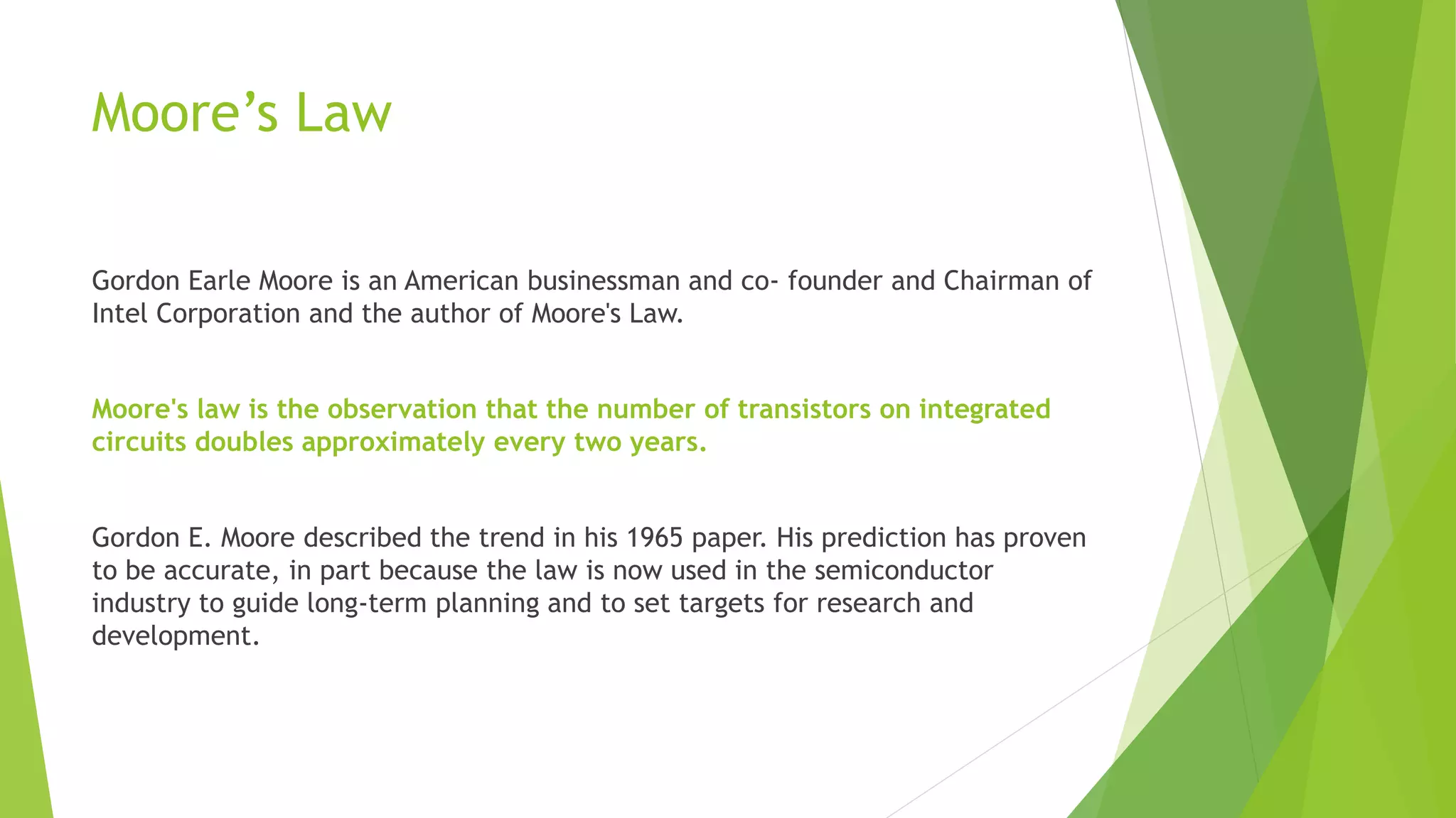 Moore’s Law
Gordon Earle Moore is an American businessman and co- founder and Chairman of
Intel Corporation and the author of Moore's Law.
Moore's law is the observation that the number of transistors on integrated
circuits doubles approximately every two years.
Gordon E. Moore described the trend in his 1965 paper. His prediction has proven
to be accurate, in part because the law is now used in the semiconductor
industry to guide long-term planning and to set targets for research and
development.
 
