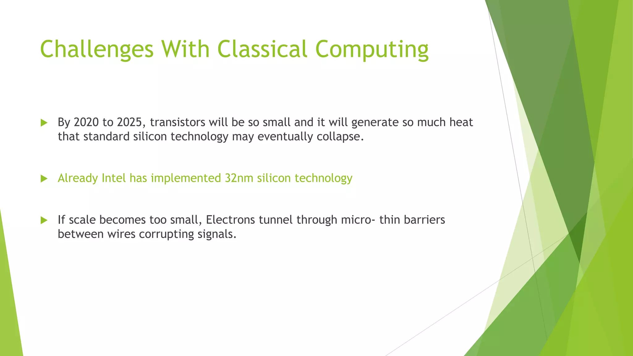 Challenges With Classical Computing
 By 2020 to 2025, transistors will be so small and it will generate so much heat
that standard silicon technology may eventually collapse.
 Already Intel has implemented 32nm silicon technology
 If scale becomes too small, Electrons tunnel through micro- thin barriers
between wires corrupting signals.
 