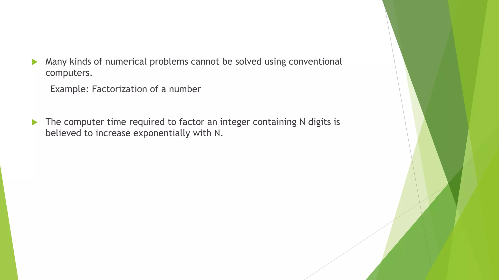  Many kinds of numerical problems cannot be solved using conventional
computers.
Example: Factorization of a number
 The computer time required to factor an integer containing N digits is
believed to increase exponentially with N.
 