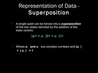 Representation of Data -
Superposition
 A single qubit can be forced into a superposition
of the two states denoted by the addition of the
state vectors:
|ψ> = α |0> + α |1>
 Where α and α are complex numbers and |α |
+ | α | = 1
 