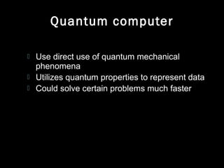 Quantum computer
 Use direct use of quantum mechanical
phenomena
 Utilizes quantum properties to represent data
 Could solve certain problems much faster
 