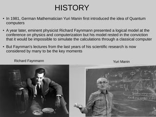 ● In 1981, German Mathematician Yuri Manin first introduced the idea of Quantum
computers
● A year later, eminent physicist Richard Faynmann presented a logical model at the
conference on physics and computerization but his model rested in the conviction
that it would be impossible to simulate the calculations through a classical computer
● But Faynman's lectures from the last years of his scientific research is now
considered by many to be the key moments
HISTORY
Richard Faynmann Yuri Manin
 