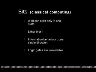 Bits (classical computing)
 A bit can exist only in one
state
Either 0 or 1
 Information behaviour : one
single direction
 Logic gates are irreversible
0010101110101010101011101010111111101001001010101001010100000000001101001110101
 