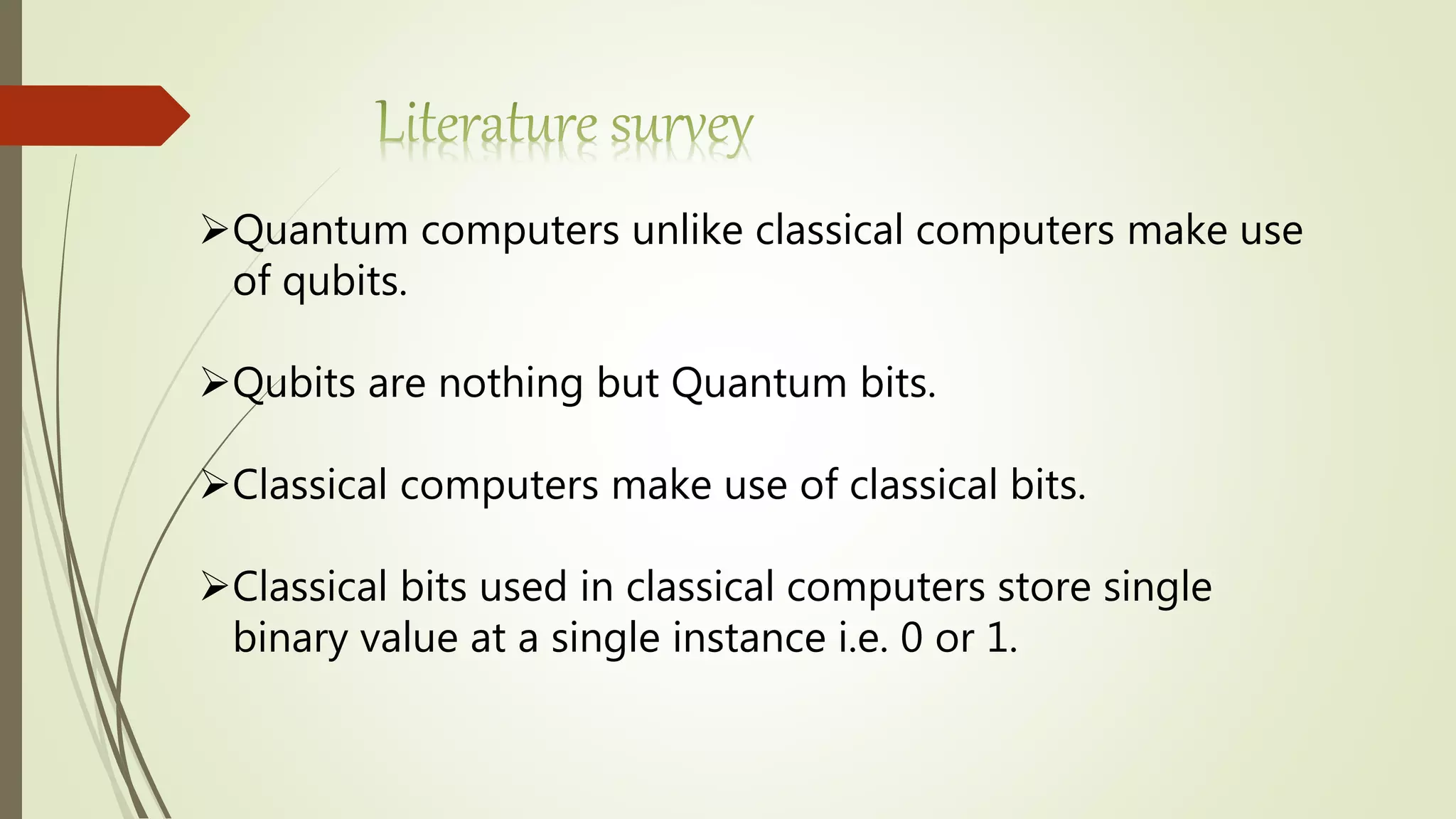 Quantum computers unlike classical computers make use
of qubits.
Qubits are nothing but Quantum bits.
Classical computers make use of classical bits.
Classical bits used in classical computers store single
binary value at a single instance i.e. 0 or 1.
 