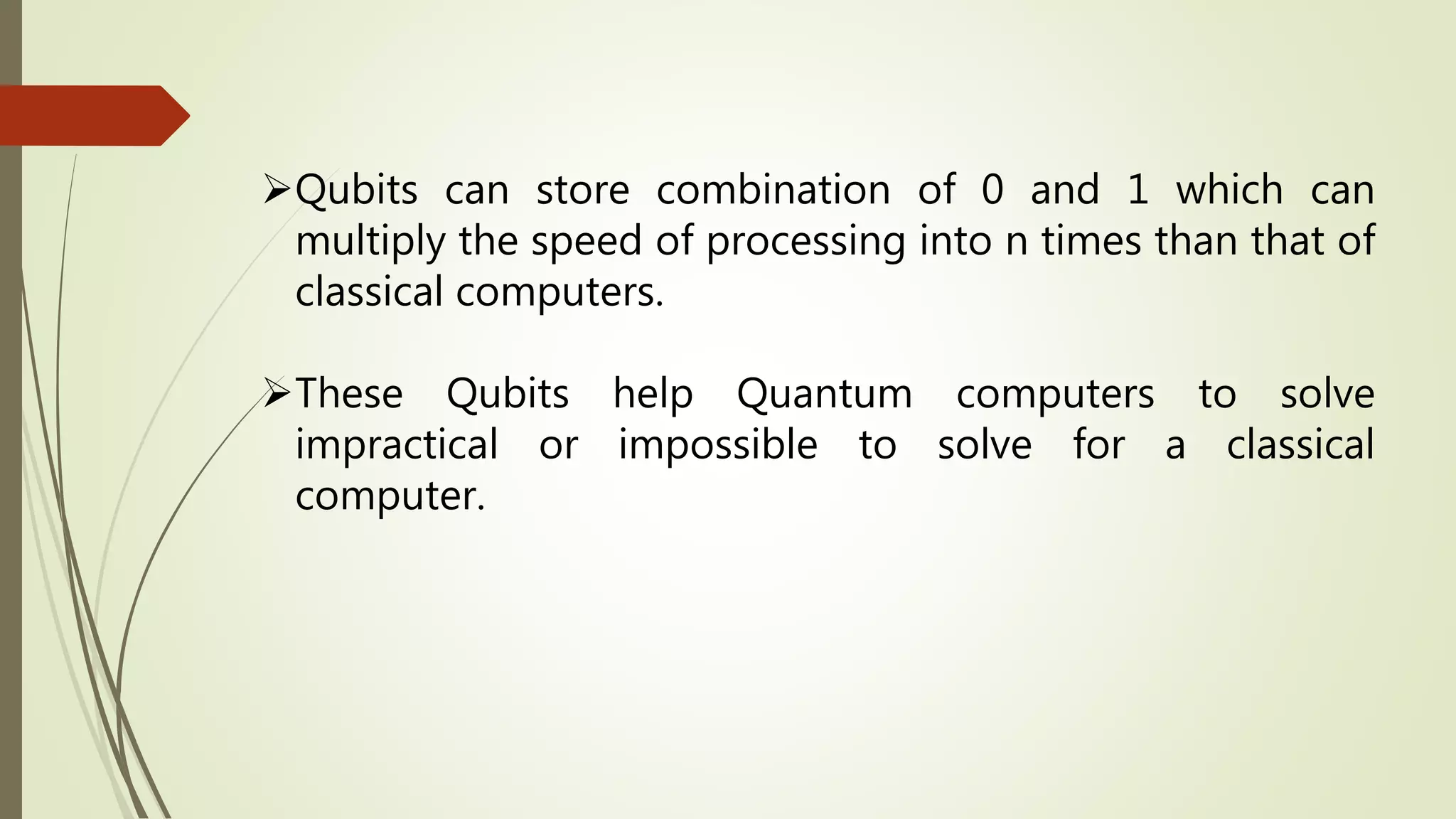 Qubits can store combination of 0 and 1 which can
multiply the speed of processing into n times than that of
classical computers.
These Qubits help Quantum computers to solve
impractical or impossible to solve for a classical
computer.
 