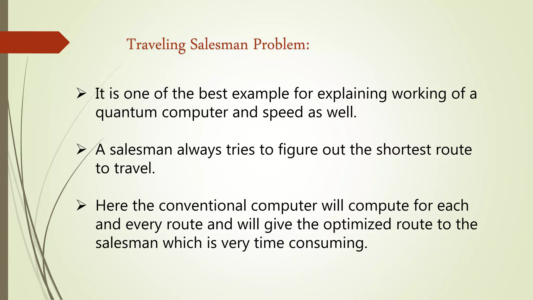 Traveling Salesman Problem:
 It is one of the best example for explaining working of a
quantum computer and speed as well.
 A salesman always tries to figure out the shortest route
to travel.
 Here the conventional computer will compute for each
and every route and will give the optimized route to the
salesman which is very time consuming.
 