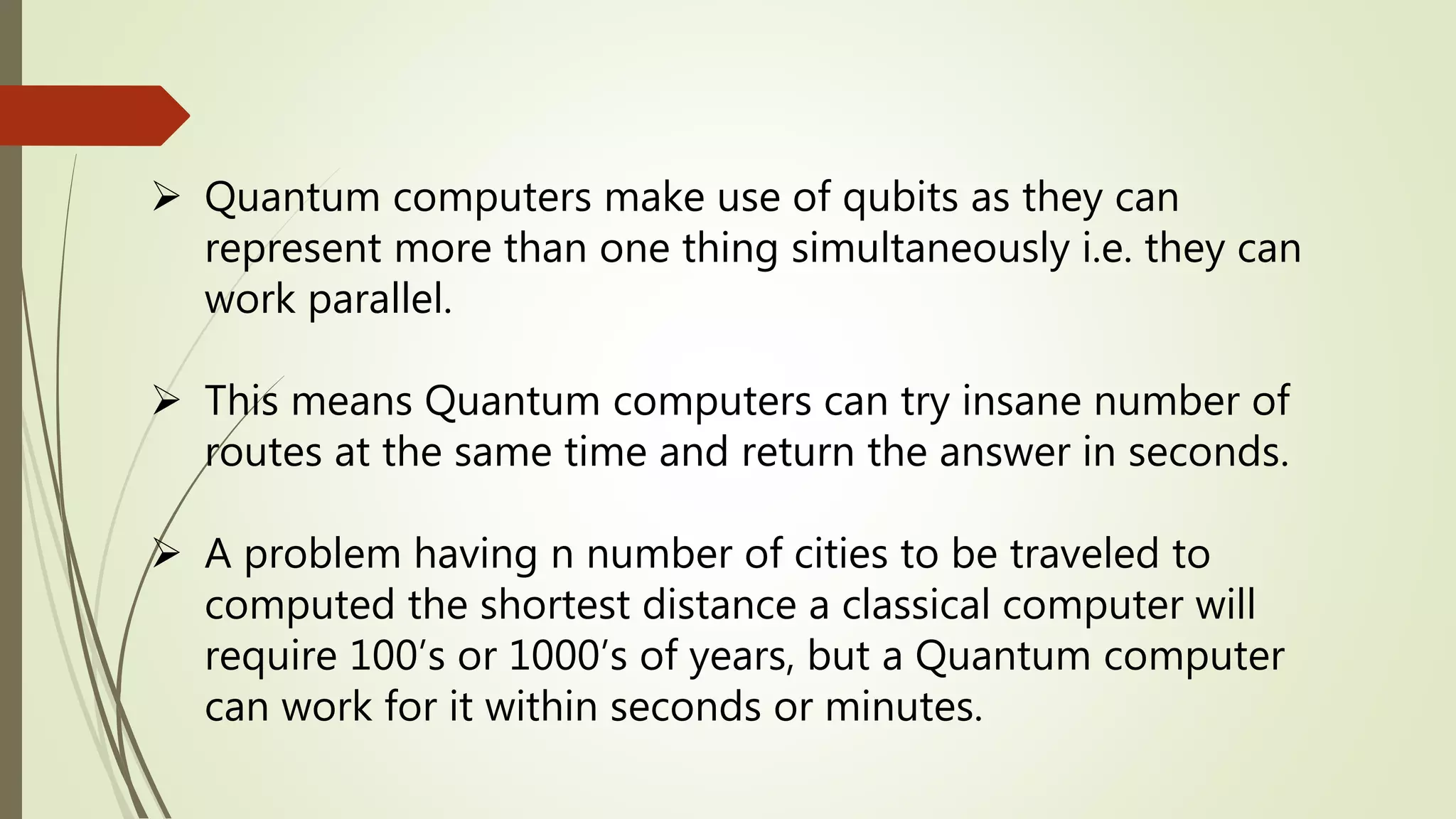  Quantum computers make use of qubits as they can
represent more than one thing simultaneously i.e. they can
work parallel.
 This means Quantum computers can try insane number of
routes at the same time and return the answer in seconds.
 A problem having n number of cities to be traveled to
computed the shortest distance a classical computer will
require 100’s or 1000’s of years, but a Quantum computer
can work for it within seconds or minutes.
 