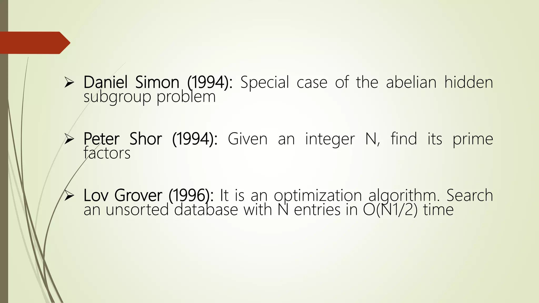  Daniel Simon (1994): Special case of the abelian hidden
subgroup problem
 Peter Shor (1994): Given an integer N, find its prime
factors
 Lov Grover (1996): It is an optimization algorithm. Search
an unsorted database with N entries in O(N1/2) time
 