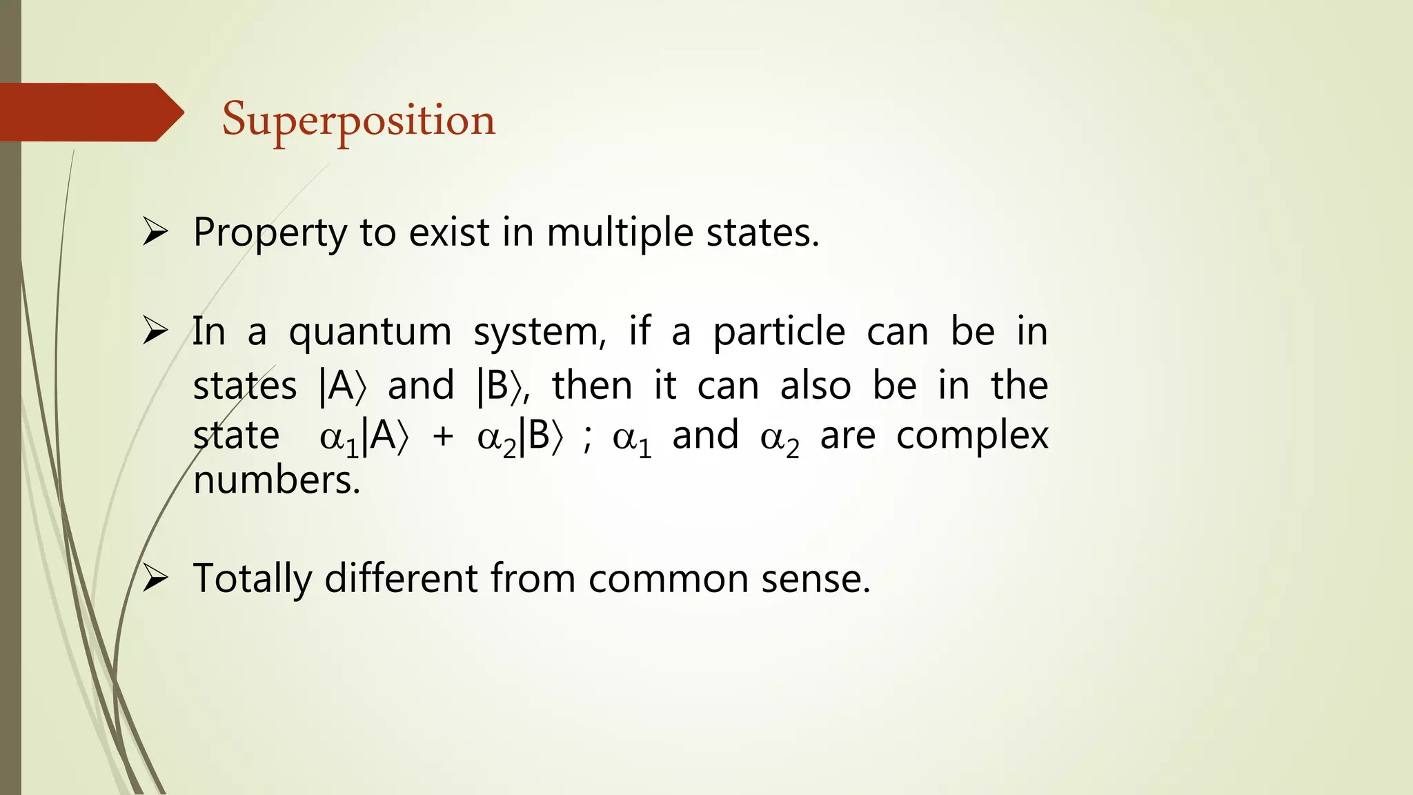 Superposition
 Property to exist in multiple states.
 In a quantum system, if a particle can be in
states |A and |B, then it can also be in the
state 1|A + 2|B ; 1 and 2 are complex
numbers.
 Totally different from common sense.
 