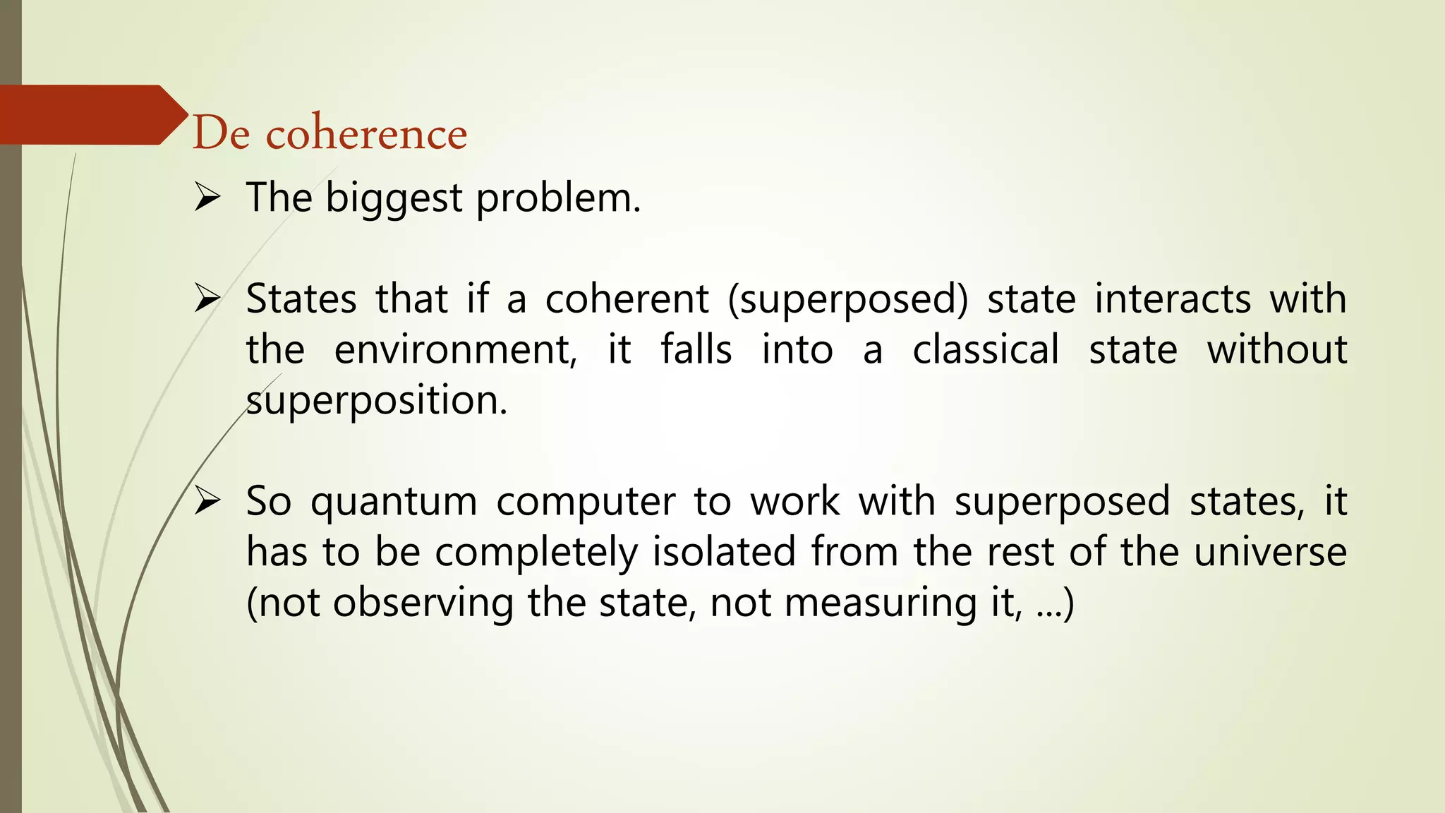 De coherence
 The biggest problem.
 States that if a coherent (superposed) state interacts with
the environment, it falls into a classical state without
superposition.
 So quantum computer to work with superposed states, it
has to be completely isolated from the rest of the universe
(not observing the state, not measuring it, ...)
 