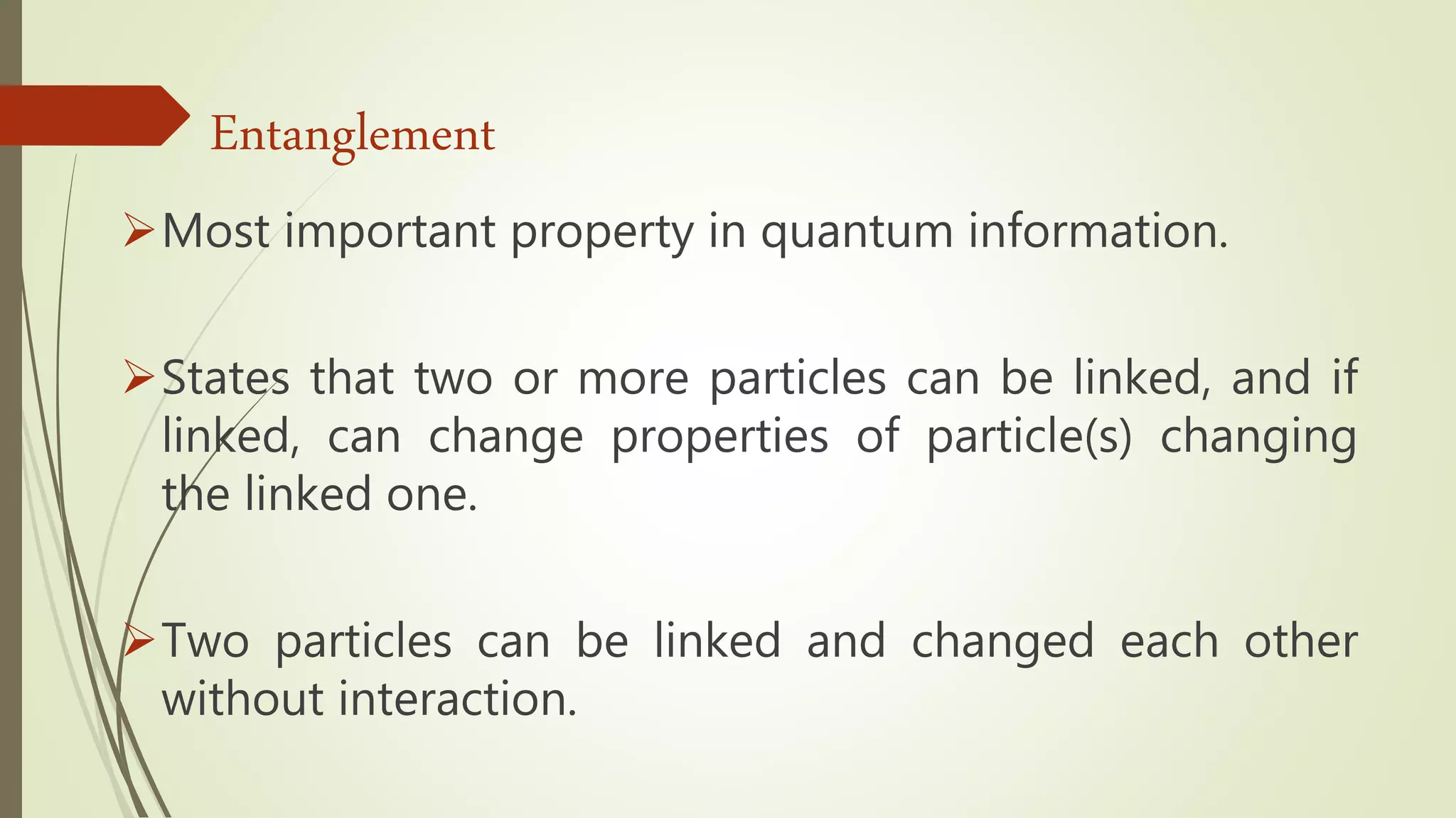 Most important property in quantum information.
States that two or more particles can be linked, and if
linked, can change properties of particle(s) changing
the linked one.
Two particles can be linked and changed each other
without interaction.
Entanglement
 
