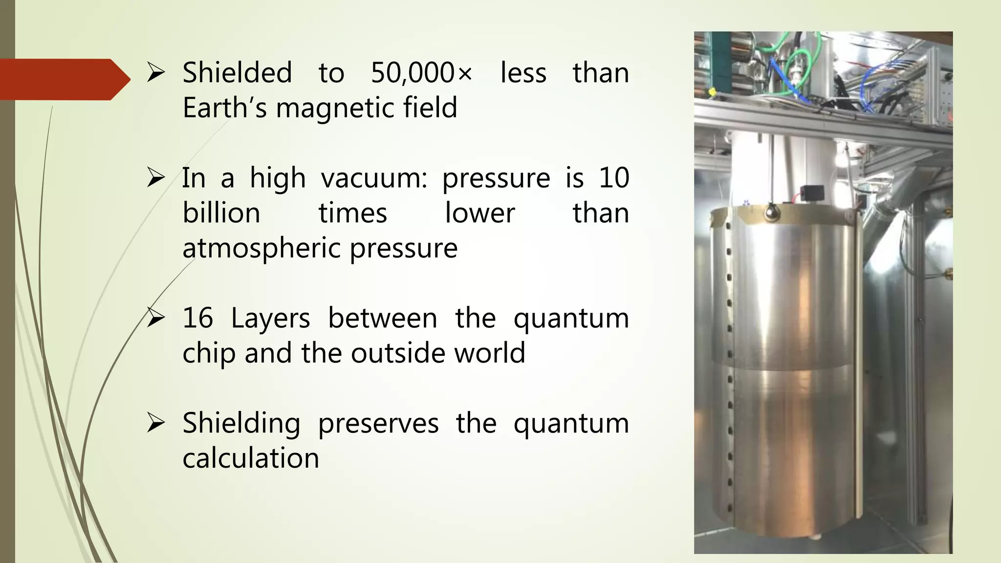  Shielded to 50,000× less than
Earth’s magnetic field
 In a high vacuum: pressure is 10
billion times lower than
atmospheric pressure
 16 Layers between the quantum
chip and the outside world
 Shielding preserves the quantum
calculation
 