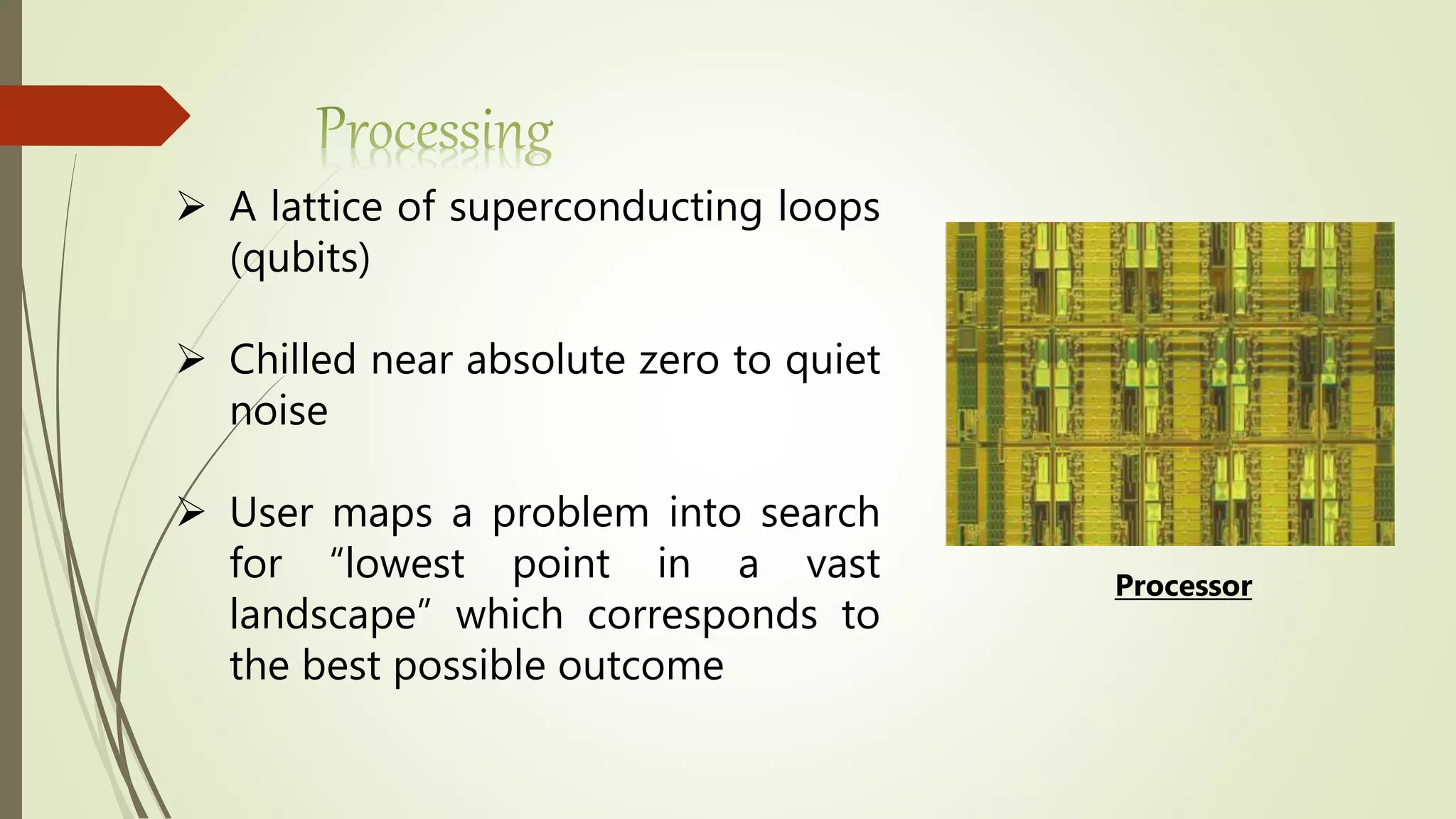  A lattice of superconducting loops
(qubits)
 Chilled near absolute zero to quiet
noise
 User maps a problem into search
for “lowest point in a vast
landscape” which corresponds to
the best possible outcome
Processor
 