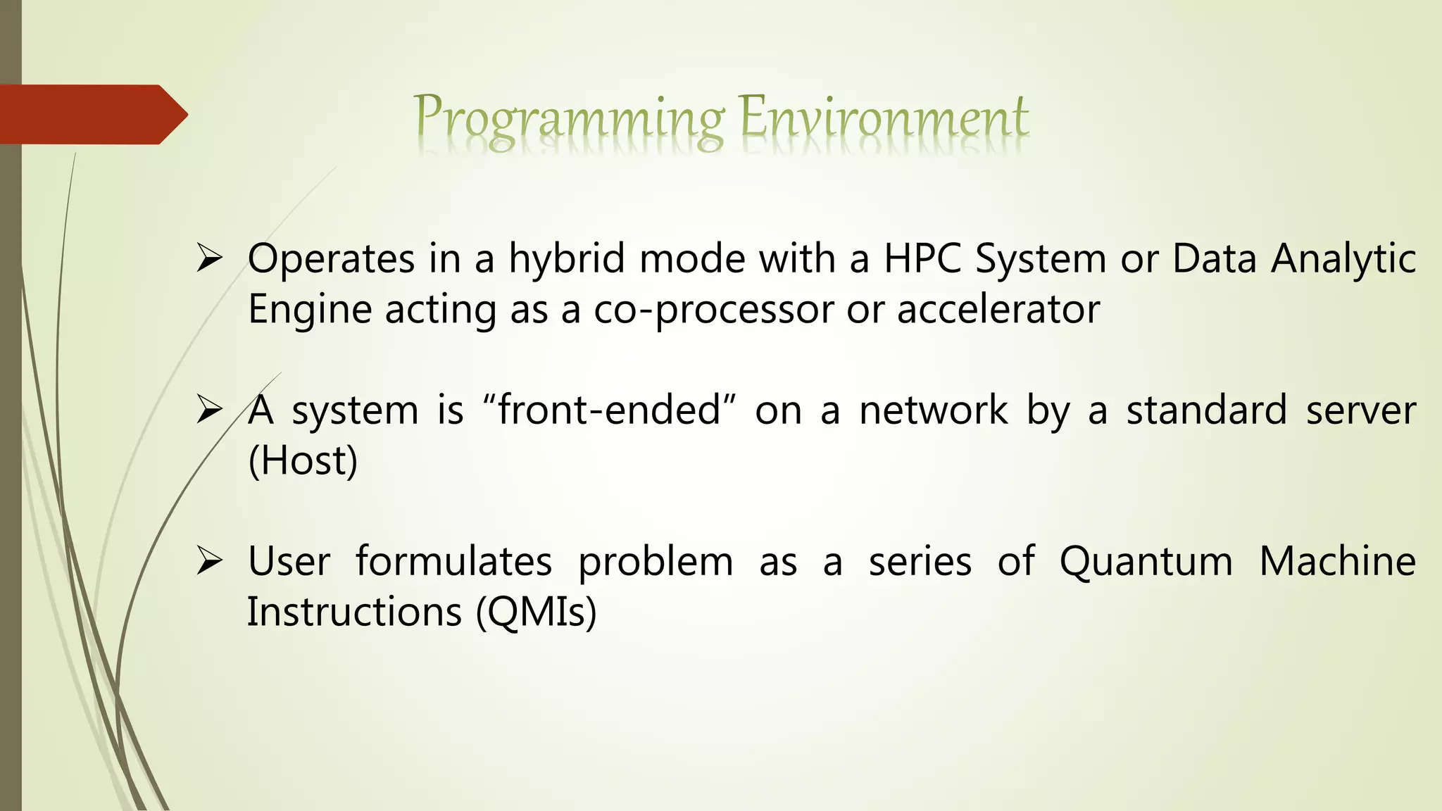  Operates in a hybrid mode with a HPC System or Data Analytic
Engine acting as a co-processor or accelerator
 A system is “front-ended” on a network by a standard server
(Host)
 User formulates problem as a series of Quantum Machine
Instructions (QMIs)
 