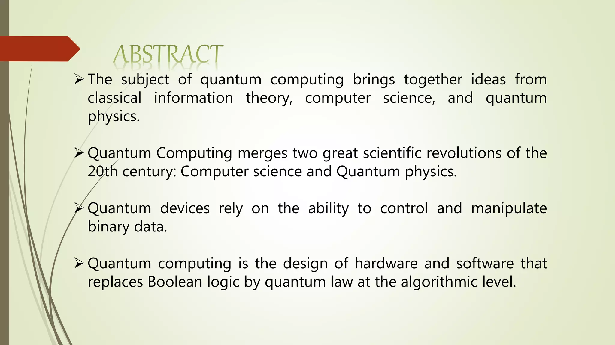 The subject of quantum computing brings together ideas from
classical information theory, computer science, and quantum
physics.
Quantum Computing merges two great scientific revolutions of the
20th century: Computer science and Quantum physics.
Quantum devices rely on the ability to control and manipulate
binary data.
Quantum computing is the design of hardware and software that
replaces Boolean logic by quantum law at the algorithmic level.
 