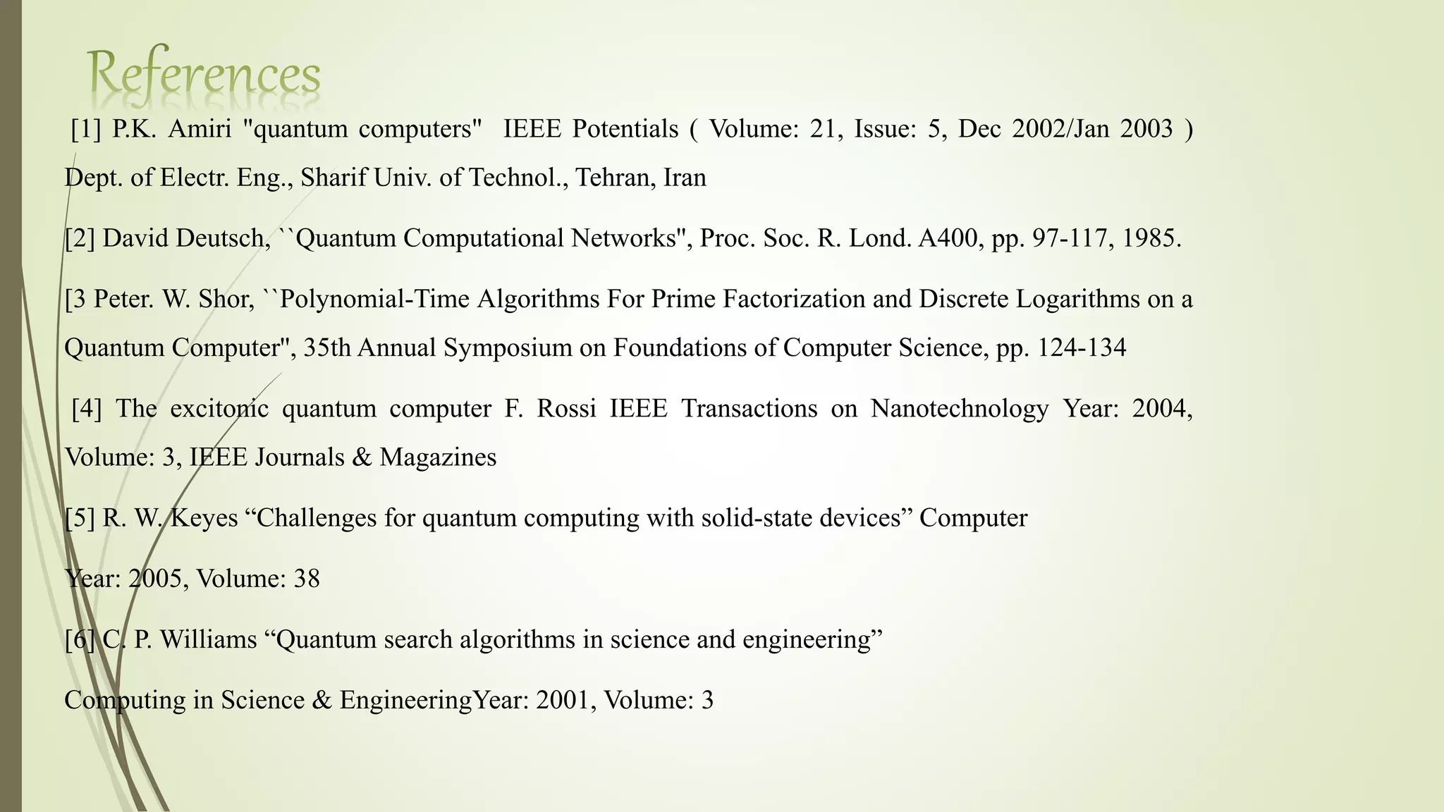 [1] P.K. Amiri "quantum computers" IEEE Potentials ( Volume: 21, Issue: 5, Dec 2002/Jan 2003 )
Dept. of Electr. Eng., Sharif Univ. of Technol., Tehran, Iran
[2] David Deutsch, ``Quantum Computational Networks'', Proc. Soc. R. Lond. A400, pp. 97-117, 1985.
[3 Peter. W. Shor, ``Polynomial-Time Algorithms For Prime Factorization and Discrete Logarithms on a
Quantum Computer'', 35th Annual Symposium on Foundations of Computer Science, pp. 124-134
[4] The excitonic quantum computer F. Rossi IEEE Transactions on Nanotechnology Year: 2004,
Volume: 3, IEEE Journals & Magazines
[5] R. W. Keyes “Challenges for quantum computing with solid-state devices” Computer
Year: 2005, Volume: 38
[6] C. P. Williams “Quantum search algorithms in science and engineering”
Computing in Science & EngineeringYear: 2001, Volume: 3
 