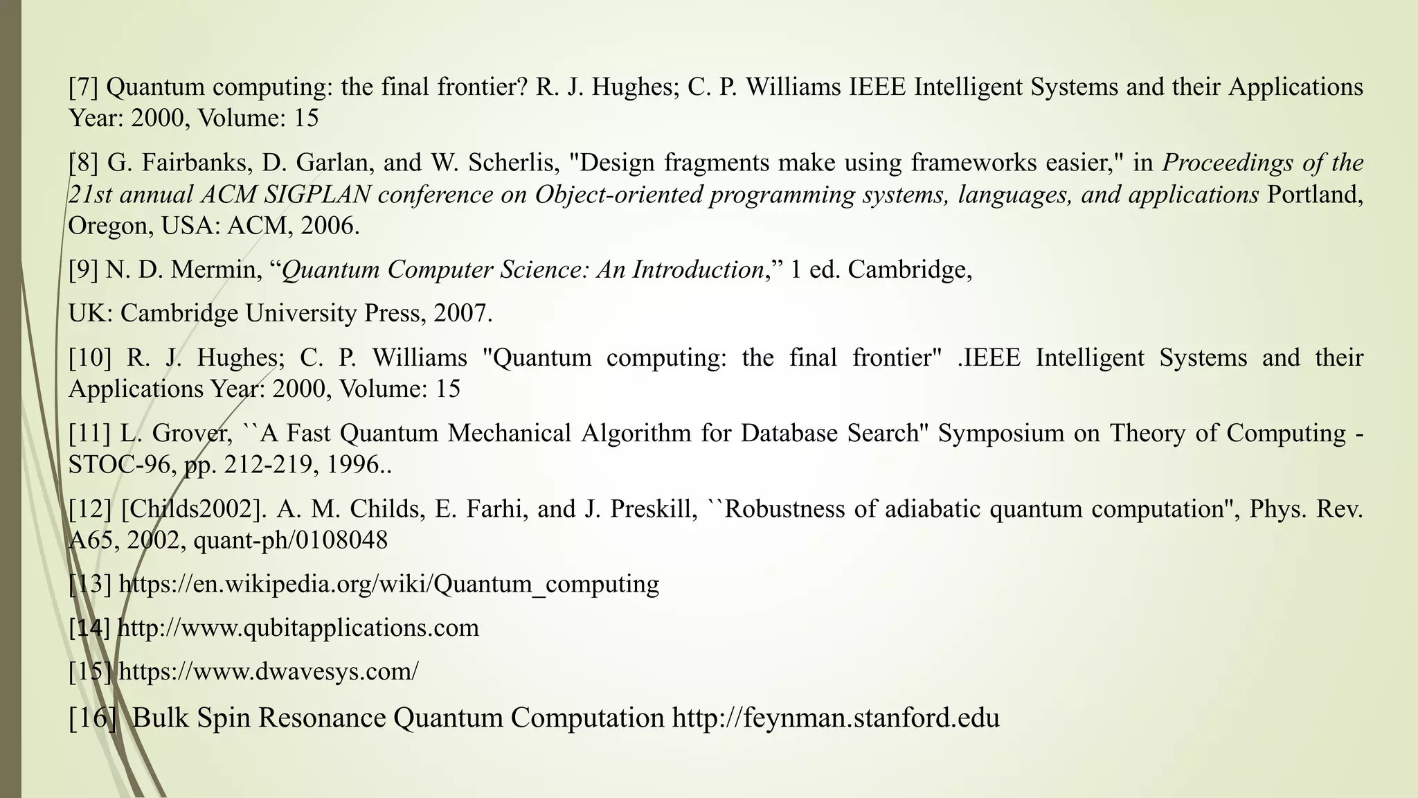 [7] Quantum computing: the final frontier? R. J. Hughes; C. P. Williams IEEE Intelligent Systems and their Applications
Year: 2000, Volume: 15
[8] G. Fairbanks, D. Garlan, and W. Scherlis, "Design fragments make using frameworks easier," in Proceedings of the
21st annual ACM SIGPLAN conference on Object-oriented programming systems, languages, and applications Portland,
Oregon, USA: ACM, 2006.
[9] N. D. Mermin, “Quantum Computer Science: An Introduction,” 1 ed. Cambridge,
UK: Cambridge University Press, 2007.
[10] R. J. Hughes; C. P. Williams "Quantum computing: the final frontier" .IEEE Intelligent Systems and their
Applications Year: 2000, Volume: 15
[11] L. Grover, ``A Fast Quantum Mechanical Algorithm for Database Search'' Symposium on Theory of Computing -
STOC-96, pp. 212-219, 1996..
[12] [Childs2002]. A. M. Childs, E. Farhi, and J. Preskill, ``Robustness of adiabatic quantum computation'', Phys. Rev.
A65, 2002, quant-ph/0108048
[13] https://en.wikipedia.org/wiki/Quantum_computing
[14] http://www.qubitapplications.com
[15] https://www.dwavesys.com/
[16] Bulk Spin Resonance Quantum Computation http://feynman.stanford.edu
 