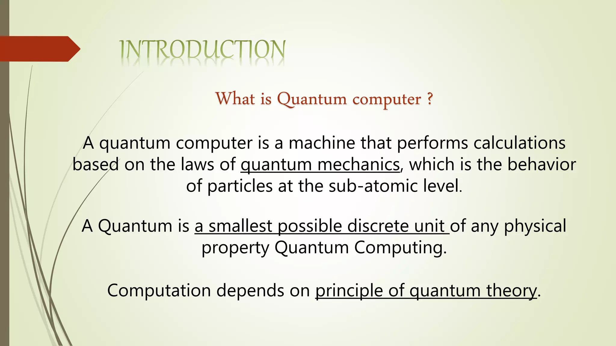 What is Quantum computer ?
A quantum computer is a machine that performs calculations
based on the laws of quantum mechanics, which is the behavior
of particles at the sub-atomic level.
A Quantum is a smallest possible discrete unit of any physical
property Quantum Computing.
Computation depends on principle of quantum theory.
 