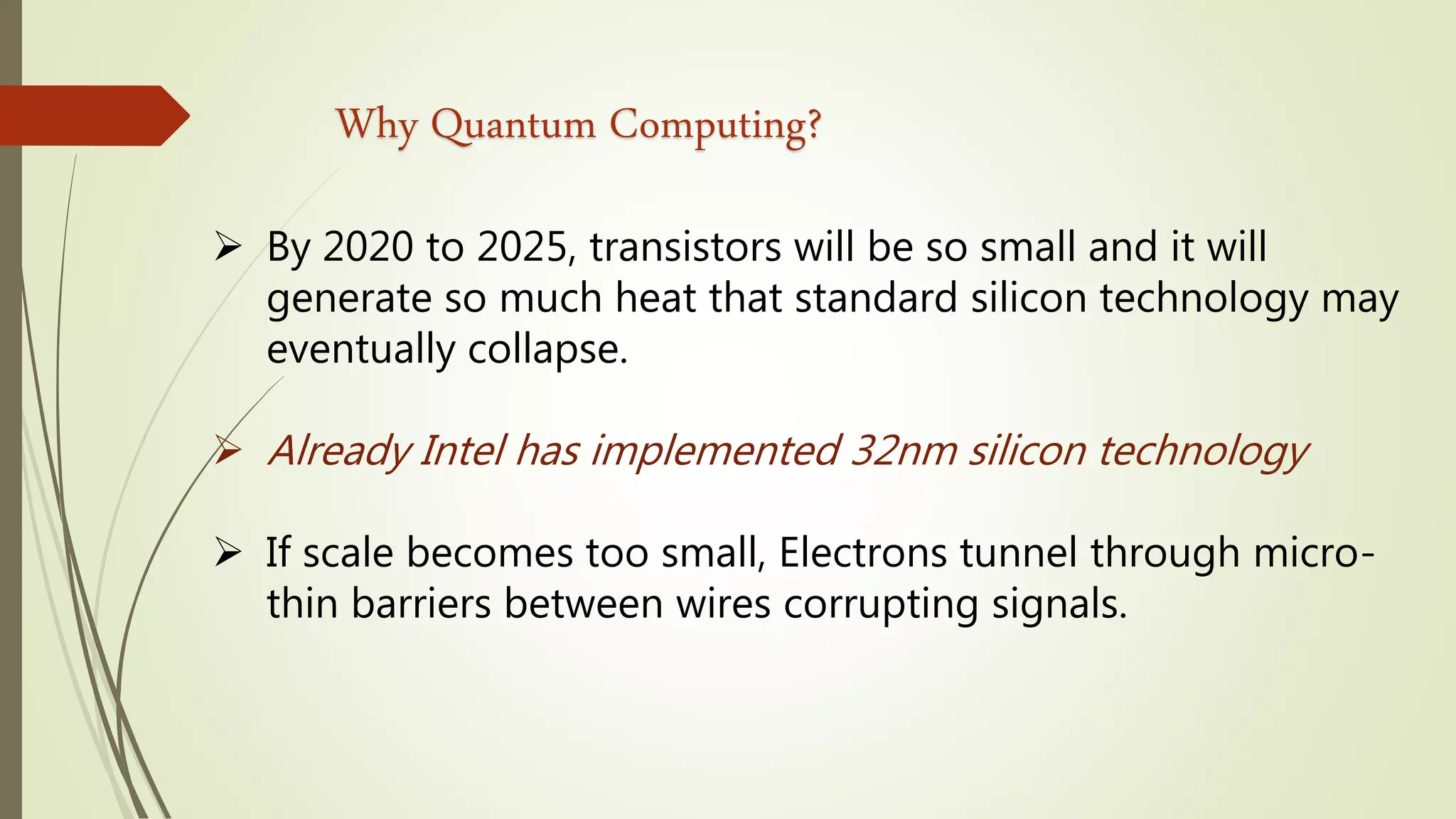 Why Quantum Computing?
 By 2020 to 2025, transistors will be so small and it will
generate so much heat that standard silicon technology may
eventually collapse.
 Already Intel has implemented 32nm silicon technology
 If scale becomes too small, Electrons tunnel through micro-
thin barriers between wires corrupting signals.
 