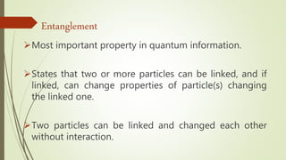 Most important property in quantum information.
States that two or more particles can be linked, and if
linked, can change properties of particle(s) changing
the linked one.
Two particles can be linked and changed each other
without interaction.
Entanglement
 