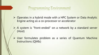  Operates in a hybrid mode with a HPC System or Data Analytic
Engine acting as a co-processor or accelerator
 A system is “front-ended” on a network by a standard server
(Host)
 User formulates problem as a series of Quantum Machine
Instructions (QMIs)
 