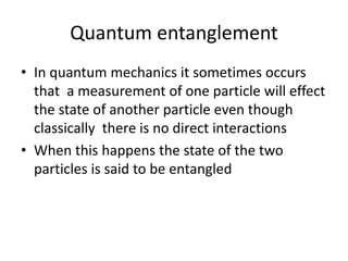 Quantum entanglement
• In quantum mechanics it sometimes occurs
that a measurement of one particle will effect
the state of another particle even though
classically there is no direct interactions
• When this happens the state of the two
particles is said to be entangled
 
